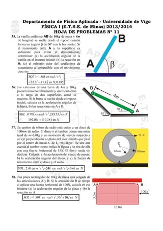 Departamento de Física Aplicada - Universidade de Vigo
FÍSICA I (E.T.S.E. de Minas) 2013/2014
HOJA DE PROBLEMAS Nº 11
35. La varilla uniforme AB de 10kg de masa y 4m
de longitud se suelta desde el reposo cuando
forma un ángulo β de 60º con la horizontal. Si
el rozamiento entre A y la superficie es
suficiente para evitar el deslizamiento,
determinar: (a) la aceleración angular de la
varilla en el instante inicial; (b) la reacción en
A; (c) el mínimo valor del coeficiente de
rozamiento µ compatible con el movimiento
descrito.
ˆ
SOL : −1.86k en rad / s 2 ;

B
β

A

ˆ
− 32.2i − 81.4 ˆ en N ;0.395
j
36. Los extremos de una barra de 4m y 50kg
pueden moverse libremente y sin rozamiento
a lo largo de dos superficies como se
muestra. Si la barra se suelta desde el reposo
inicial, calcula a) la aceleración angular de
la barra, b) las reacciones en A y B.

B

4m
30

ˆ
SOL : 0.70k en rad / s ;283.35 ˆ en N ;
j
ˆ
192.06i + 110.38 ˆ en N
j

45

2

A

37. Un tambor de 60mm de radio está unido a un disco de
100mm de radio. El disco y el tambor tienen una masa
total de m=6,0kg y un momento de inercia respecto a
un eje perpendicular al plano del movimiento que pasa
por el centro de masas C de ICz=0,04kgm2. Se une una
cuerda al tambor como indica la figura y se tira de ella
con una fuerza horizontal de 15N. El disco rueda sin
deslizar. Calcula: a) la aceleración del centro de masas;
b) la aceleración angular del disco; y c) la fuerza de
rozamiento entre el disco y el suelo.
ˆ
ˆ
ˆ
SOL : 2.4i en m / s 2 ;−24k en rad / s 2 ;−0.6i en N

38. Una placa rectangular de 10kg de masa está colgada de
las articulaciones A y B. Si la articulación B se rompe
al aplicar una fuerza horizontal de 100N, calcula en ese A
instante (a) la aceleración angular de la placa y (b) la
reacción en A.
ˆ
ˆ
SOL : −1.80k en rad / s 2 ;55i + 10 ˆ en N
j

B

5.0m

100N

10.0m

 