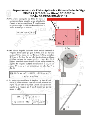 Departamento de Física Aplicada - Universidade de Vigo
FÍSICA I (E.T.S.E. de Minas) 2013/2014
HOJA DE PROBLEMAS Nº 12
39. Una placa rectangular de 10kg de masa se
sostiene mediante un cable y una articulación.
Calcula el vector reacción en A en el instante
en que se rompe el cable en B cuando actúa la
fuerza de 50N que se muestra.

30

A

B
30

4.0m

ˆ
SOL : 48i + 33.80 ˆ en N
j

C

50N
1.0m
6.0m
40. Dos discos delgados circulares están unidos formando el
conjunto de la figura que gira en torno a un eje fijo que
pasa por C. Sus masas son m1=2kg y m2=0.5kg y sus radios
R1=24cm y R2=8cm. De los hilos inextensibles arrollados
en ellos cuelgan las masas M1=2kg y M2= 4kg. Si el
sistema parte del reposo inicial calcula: a) la aceleración
angular del conjunto α; b) las aceleraciones a1 y a2 de las
masas M1 y M2; y c) las tensiones en los hilos RAy=T1 y
RBy=T2.

R2

R1

O

M1
ˆ
SOL : 28.73k en rad / s 2 ;−6.895 ˆ y − 2.298 ˆ en m / s 2 ;
j
j
5.81 ˆ y − 30.01 ˆ en N
j
j

M2

41. La barra delgada uniforme de longitud L y masa M está
unida al suelo mediante una articulación mientras se
sujeta con un cable a la pared. Calcula su aceleración
angular y la reacción en A en el instante en que se
rompe el cable.

B

3 cos θ ˆ
g k en rad / s 2
2 L
3
⎤
⎡ 3
ˆ
Mg cos θsenθi + Mg ⎢1 − cos 2 θ ⎥ ˆ en N
j
4
⎣ 4
⎦
SOL : −

A

θ

 