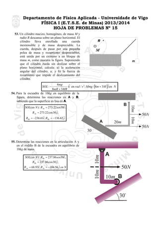 Departamento de Física Aplicada - Universidade de Vigo
FÍSICA I (E.T.S.E. de Minas) 2013/2014
HOJA DE PROBLEMAS Nº 15
53. Un cilindro macizo, homogéneo, de masa M y
radio R descansa sobre un plano horizontal. El
cilindro lleva enrollada una cuerda
inextensible y de masa despreciable. La
cuerda, después de pasar por una pequeña
polea de masa y rozamiento despreciables,
está unida por un extremo a un bloque de
masa m, como muestra la figura. Suponiendo
que el cilindro rueda sin deslizar sobre el
plano horizontal, calcula: a) la aceleración
angular del cilindro, a; y b) la fuerza de
rozamiento que impide el deslizamiento del
cilindro.

4mg
ˆ
ˆ
k en rad / s 2 ; Mmg /[8m + 3M ] i en N
8mR + 3MR
54. Para la escuadra de 10kg en equilibrio de la
figura, determina las reacciones en A y B,
sabiendo que la superficie es lisa en A.
SOL : −

A

10m

ˆ
RBx = −236.61i ; RBy = −136.62 ˆ
j

10m

B

ˆ
SOL(en N ) : R Ax = 273.22 sen30i ;
R Ay = 273.22 cos 30 ˆ;
j

20m

50N
50N

30

ˆ
SOL(en N ) : RBx = 237.86 sen30i ;
RBy = 237.86 cos 30 ˆ;
j

10m

55. Determina las reacciones en la articulación A y
en el rodillo B de la escuadra en equilibrio de
10kg de masa.

10m

ˆ
R Ax = 68.93i ; R Ay = −104.56 ˆ en N
j

A
50N
10m B
30

 
