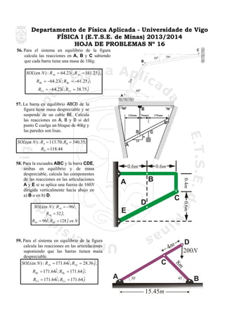 Departamento de Física Aplicada - Universidade de Vigo
FÍSICA I (E.T.S.E. de Minas) 2013/2014
HOJA DE PROBLEMAS Nº 16
56. Para el sistema en equilibrio de la figura
calcula las reacciones en A, B y C sabiendo
que cada barra tiene una masa de 10kg.

C
3m

10º

B

ˆ
SOL(en N ) : R Ax = 64.23i ; R Ay = 161.25 ˆ;
j
2m

ˆ
RBx = −64.23i ; RBy = −61.25 ˆ;
j
ˆ
RCx = −64.23i ; RCy = 38.75 ˆ
j

60º

A

57. La barra en equilibrio ABCD de la
figura tiene masa despreciable y se
suspende de un cable BE. Calcula
las reacciones en A, B y D si del
punto C cuelga un bloque de 40kg y
las paredes son lisas.

SOL(en N ) : RA = 113.70; RB = 340.35;
RD = 118.44

0.6m

0.6m

B

A

0.4m

58. Para la escuadra ABC y la barra CDE,
ambas en equilibrio y de masa
despreciable, calcula las componentes
de las reacciones en las articulaciones
A y E si se aplica una fuerza de 160N
dirigida verticalmente hacia abajo en
a) B o en b) D.
ˆ
SOL(en N ) : R Ax = −96i ;
R Ay = 32 ˆ;
j

E

0.6m

C

D

ˆ
REx = 96i ; REy = 128 ˆ en N
j

59. Para el sistema en equilibrio de la figura
calcula las reacciones en las articulaciones
suponiendo que las barras tienen masa
despreciable.
ˆ
SOL(en N ) : R Ax = 171.64i ; R Ay = 28.36 ˆ;
j

ˆ
RCx = 171.64i ; RCy = 171.64 ˆ
j

C
A

30

200N

8m

ˆ
RBx = 171.64i ; RBy = 171.64 ˆ;
j

D

4m

45

15.45m

B

 