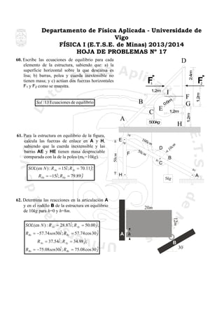 Departamento de Física Aplicada - Universidade de
Vigo
FÍSICA I (E.T.S.E. de Minas) 2013/2014
HOJA DE PROBLEMAS Nº 17
60. Escribe las ecuaciones de equilibrio para cada
elemento de la estructura, sabiendo que: a) la
superficie horizontal sobre la que descansa es
lisa; b) barras, polea y cuerda inextensible no
tienen masa; y c) actúan dos fuerzas horizontales
F1 y F2 como se muestra.

2.4m

D

F
1

C
A

F

50c
m

B
C
H

62. Determina las reacciones en la articulación A
y en el rodillo B de la estructura en equilibrio
de 10kg para h=0 y h=8m.

12m

ˆ
R Ax = 37.54i ; R Ay = 34.98 ˆ;
j
RBx

ˆ
j
= −75.08sen30i ; RBy = 75.08 cos 30 ˆ

A

5kg

20m

ˆ
SOL(en N ) : R Ax = 28.87i ; R Ay = 50.00 ˆ;
j
ˆ
R Bx = −57.74sen30i ; R By = 57.74 cos 30 ˆ
j

D

m

m

H

10
c

100
c

ˆ
SOL(en N ) : R Ax = 15i ; R Ay = 70.11 ˆ;
j
ˆ
RHx = −15i ; RHy = 79.89 ˆ
j

1.2m

500kg

E
50cm

61. Para la estructura en equilibrio de la figura,
calcula las fuerzas de enlace en A y H,
sabiendo que la cuerda inextensible y las
barras AE y HE tienen masa despreciable
comparada con la de la polea (mC=10kg).

E

F
G

m
0.6

1.2m

B

I

1.2m

2

1.2m

Sol :13 Ecuaciones de equilibrio

F

A h
B
30

 
