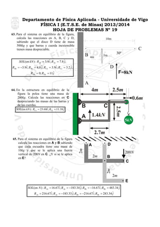 Departamento de Física Aplicada - Universidade de Vigo
FÍSICA I (E.T.S.E. de Minas) 2013/2014
HOJA DE PROBLEMAS Nº 19
63. Para el sistema en equilibrio de la figura,
calcula las reacciones en A, B, C y D,
sabiendo que el disco D tiene de masa
500kg y que barras y cuerda inextensible
tienen masa despreciable.

10m

C
B

4m

30º

1m

ˆ
SOL(en kN ) : R Ax = 3.9i ; R Ay = 7.8 ˆ;
j

D

ˆ
ˆ
RBx = −3.9i ; RBy = 4.8 ˆ; RCx = 3.9i ; RCy = 3.2 ˆ;
j
j

F=8kN

RDx = 0; RDy = 11 ˆ
j

A
64. En la estructura en equilibrio de la
figura la polea tiene una masa de
200kg. Calcula las reacciones en C
despreciando las masas de las barras y
de las cuerdas.
ˆ
SOL(en kN ) : RCx = 23.68i ; RCy = 11.38 ˆ
j

D

A
2m

200N
2m

B
C
2m

65. Para el sistema en equilibrio de la figura
calcula las reacciones en A y B sabiendo
que cada escuadra tiene una masa de
10kg y que se le aplica una fuerza
vertical de 200N en C. ¿Y si se le aplica
en E?

2m
E
ˆ
ˆ
SOL(en N ) : R Ax = 16.67i ; R Ay = −183.34 ˆ; RBx = −16.67i ; RBy = 483.34 ˆ
j
j
ˆ
ˆ
R Ax = 216.67i ; R Ay = −183.33 ˆ; RBx = −216.67i ; RBy = 283.34 ˆ
j
j

 