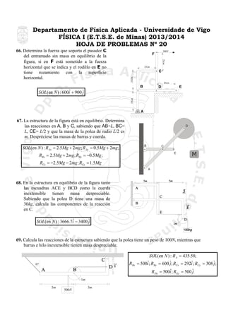 Departamento de Física Aplicada - Universidade de Vigo
FÍSICA I (E.T.S.E. de Minas) 2013/2014
HOJA DE PROBLEMAS Nº 20

66. Determina la fuerza que soporta el pasador C
del entramado sin masa en equilibrio de la
figura, si en F está sometido a la fuerza
horizontal que se indica y el rodillo en E no
tiene rozamiento con la superficie
horizontal.

300N

F

25cm

25cm

25cm

C
25cm

B

E

D

25cm

ˆ
SOL(en N ) : 600i + 900 ˆ
j

A

67. La estructura de la figura está en equilibrio. Determina
las reacciones en A, B y C, sabiendo que AB=L, BC=
L, CE= L/2 y que la masa de la polea de radio L/2 es
m. Despréciese las masas de barras y cuerda.

D

B

SOL(en N ) : R Ax = 2.5Mg + 2mg ; R Ay = 0.5Mg + 2mg ;

C
E

RBx = 2.5Mg + 2mg ; RBy = −0.5Mg ;

M

RCx = −2.5Mg − 2mg ; RCy = 1.5Mg
A

68. En la estructura en equilibrio de la figura tanto
las escuadras ACE y BCD como la cuerda
inextensible tienen masa despreciable.
Sabiendo que la polea D tiene una masa de
30kg, calcula las componentes de la reacción
en C.

ˆ
SOL(en N ) : 3666.7i − 3400 ˆ
j

69. Calcula las reacciones de la estructura sabiendo que la polea tiene un peso de 100N, mientras que
barras e hilo inextensible tienen masa despreciable.

2m

45º

RBx

SOL(en N ) : R A = 435.58;
ˆ
ˆ
= 500i ; RBy = 600 ˆ; RCx = 292i ; RCy = 308 ˆ;
j
j
ˆ
RDx = 500i ; REy = 500 ˆ
j

1m
5m

500N

5m

 