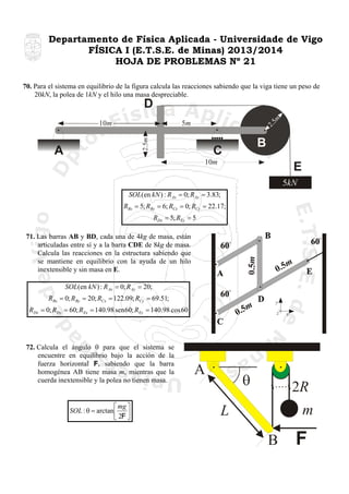 Departamento de Física Aplicada - Universidade de Vigo
FÍSICA I (E.T.S.E. de Minas) 2013/2014
HOJA DE PROBLEMAS Nº 21
70. Para el sistema en equilibrio de la figura calcula las reacciones sabiendo que la viga tiene un peso de
20kN, la polea de 1kN y el hilo una masa despreciable.

2.

5m
2.5m

10m

5m

D

A

B

CC
10m

E
5kN

SOL(en kN ) : RAx = 0; RAy = 3.83;
RBx = 5; RBy = 6; RCx = 0; RCy = 22.17;
RDx = 5; REy = 5

0.5m

71. Las barras AB y BD, cada una de 4kg de masa, están
articuladas entre sí y a la barra CDE de 8kg de masa.
Calcula las reacciones en la estructura sabiendo que
se mantiene en equilibrio con la ayuda de un hilo
inextensible y sin masa en E.

m
0.5

SOL(en kN ) : R Ax = 0; R Ay = 20;
RBx = 0; RBy = 20; RCx = 122.09; RCy = 69.51;

m
0.5

RDx = 0; RDy = 60; REx = 140.98 sen 60; REy = 140.98 cos 60

72. Calcula el ángulo θ para que el sistema se
encuentre en equilibrio bajo la acción de la
fuerza horizontal F, sabiendo que la barra
homogénea AB tiene masa m, mientras que la
cuerda inextensible y la polea no tienen masa.

⎡ mg ⎤
SOL : θ = arctan ⎢ F ⎥
⎣2 ⎦

A

y
z

θ

x

2R
m

L
B

F

 