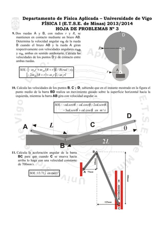 Departamento de Física Aplicada – Universidade de Vigo
FÍSICA I (E.T.S.E. de Minas) 2013/2014
HOJA DE PROBLEMAS Nº 3
9. Dos ruedas A y B, con radios r y R, se
mantienen en contacto mediante un brazo AB.
Determina la velocidad angular ωB de la rueda
B cuando el brazo AB y la rueda A giran
respectivamente con velocidades angulares ωAB
y ωA, ambas en sentido antihorario. Calcula las
velocidades de los puntos D y de contacto entre
ambas ruedas.

D
B

R

ˆ
SOL : [− ω A r + ω AB (R + r )]k / R(rad / s );
[− 2ω AB (R + r ) + ω A r ]iˆ;−ω A riˆ

r

A

10. Calcula las velocidades de los puntos B, C y D, sabiendo que en el instante mostrado en la figura el
punto medio de la barra BD realiza un movimiento guiado sobre la superficie horizontal hacia la
izquierda, mientras la barra AB gira con velocidad angular ω.
ˆ
ˆ
SOL : −ωLsenθi − ωL cos θˆ;−2ωLsenθi ;
j
ˆ
− 3ωLsenθi + ωL cos θˆ en m / s
j

D
A

C

L

θ

B
B

A

75mm
300mm

SOL : 13.71 ˆ en rad/s 2
j

100mm

11. Calcula la aceleración angular de la barra
BC para que cuando C se mueva hacia
arriba lo haga con una velocidad constante
de 700mm/s.

125mm

C

 