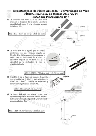 Departamento de Física Aplicada – Universidade de Vigo
FÍSICA I (E.T.S.E. de Minas) 2013/2014
HOJA DE PROBLEMAS Nº 4
12. La velocidad del punto A es de 2m/s hacia
arriba en la dirección de la ranura. Calcula la
velocidad del punto C y la velocidad angular
de la barra BD.

A

200mm

C

B

ˆ
ˆ
SOL : (1.6i − 0.8 ˆ) en m/s y − 6.67 k en rad/s
j

240mm
300mm

D

3
4
13. La rueda AB de la figura gira en sentido
antihorario con una velocidad angular de
20rad/s. Una biela conecta el punto A de la
rueda con la deslizadera D. Calcula la
velocidad angular de la biela AD y la
velocidad de la deslizadera D para la
posición indicada.

A
B

m
0.6

2m

30

20

D
30

ˆ
ˆ
SOL : (−12.25i − 7.08 ˆ) en m/s y − 9.29k en rad/s
j

14. El rodillo C de la figura se mueve a la derecha
con velocidad de 1.05m/s y ésta disminuye a
razón de 2,50m/s2. Calcula la velocidad y
aceleración angulares de la barra AB.

200mm
m
B
5m
12
3
4
A

ˆ
ˆ
SOL : − 6k (rad / s); 9.14k (rad / s 2 )

ˆ
ˆ
SOL : 1.125i + 0.465 ˆ en m/s;−6.197k en rad/s
j

12
5

B

375mm

15. La barra AB del mecanismo posee una
velocidad angular de 3rad/s en sentido horario.
Calcula la velocidad del punto B y la velocidad
angular del disco OA.

C

100mm

A
75mm

O

 