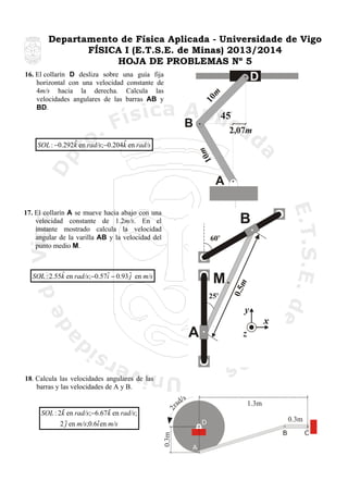 Departamento de Física Aplicada - Universidade de Vigo
FÍSICA I (E.T.S.E. de Minas) 2013/2014
HOJA DE PROBLEMAS Nº 5
16. El collarín D desliza sobre una guía fija
horizontal con una velocidad constante de
4m/s hacia la derecha. Calcula las
velocidades angulares de las barras AB y
BD.

10
m

D
45

B
m
10

ˆ
ˆ
SOL : −0.292k en rad/s;−0.204k en rad/s

2,07m

A
17. El collarín A se mueve hacia abajo con una
velocidad constante de 1.2m/s. En el
instante mostrado calcula la velocidad
angular de la varilla AB y la velocidad del
punto medio M.

ˆ
ˆ
SOL : 2.55k en rad/s;−0.57i − 0.93 ˆ en m/s
j

ad

/s

1.3m
0.3m

D

0.3m

ˆ
ˆ
SOL : 2k en rad/s;−6.67k en rad/s;
ˆ
2 ˆ en m/s;0.6i en m/s
j

2r

18. Calcula las velocidades angulares de las
barras y las velocidades de A y B.

B
A

C

 
