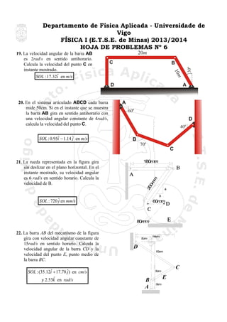 Departamento de Física Aplicada - Universidade de
Vigo
FÍSICA I (E.T.S.E. de Minas) 2013/2014
HOJA DE PROBLEMAS Nº 6
20m
C

D

20. En el sistema articulado ABCD cada barra
mide 50cm. Si en el instante que se muestra
la barra AB gira en sentido antihorario con
una velocidad angular constante de 4rad/s,
calcula la velocidad del punto C.

ˆ
SOL : 0.95i − 1.14 ˆ en m/s
j

A

A
60

D
40

B
70

C
180m
m

20
0m
m

21. La rueda representada en la figura gira
sin deslizar en el plano horizontal. En el
instante mostrado, su velocidad angular
es 6 rad/s en sentido horario. Calcula la
velocidad de B.

4
3

SOL : 720 ˆ en mm/s
j

60m
m

80m
m

22. La barra AB del mecanismo de la figura
gira con velocidad angular constante de
15rad/s en sentido horario. Calcula la
velocidad angular de la barra CD y la
velocidad del punto E, punto medio de
la barra BC.

ˆ
SOL : (35.12i + 17.78 ˆ) en cm/s
j
ˆ
y 2.53k en rad/s

30

B

m
10

19. La velocidad angular de la barra AB
es 2rad/s en sentido antihorario.
Calcula la velocidad del punto C en
instante mostrado.
ˆ
SOL : 17.32i en m/s

5cm

14cm

D
10cm

C

5cm

B
A

E
3cm

 