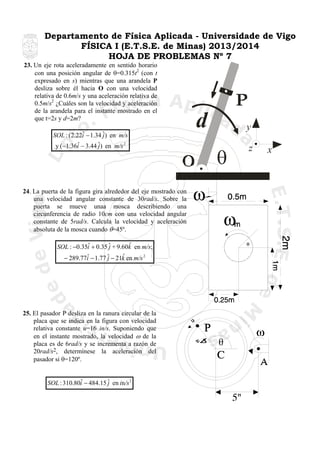 Departamento de Física Aplicada - Universidade de Vigo
FÍSICA I (E.T.S.E. de Minas) 2013/2014
HOJA DE PROBLEMAS Nº 7
23. Un eje rota aceleradamente en sentido horario
con una posición angular de θ=0.315t2 (con t
expresado en s) mientras que una arandela P
desliza sobre él hacia O con una velocidad
relativa de 0.6m/s y una aceleración relativa de
0.5m/s2 ¿Cuáles son la velocidad y aceleración
de la arandela para el instante mostrado en el
que t=2s y d=2m?
ˆ
SOL : (2.22i − 1.34 ˆ) en m/s
j
ˆ
y (−1.36i − 3.44 ˆ) en m/s 2
j

24. La puerta de la figura gira alrededor del eje mostrado con
una velocidad angular constante de 30rad/s. Sobre la
puerta se mueve unaa mosca describiendo una
circunferencia de radio 10cm con una velocidad angular
constante de 5rad/s. Calcula la velocidad y aceleración
absoluta de la mosca cuando θ=45º.

ˆ
ˆ
SOL : −0.35i + 0.35 ˆ + 9.60k en m/s;
j
ˆ
ˆ
− 289.77i − 1.77 ˆ − 21k en m/s 2
j

25. El pasador P desliza en la ranura circular de la
placa que se indica en la figura con velocidad
relativa constante u=16 in/s. Suponiendo que
en el instante mostrado, la velocidad ω de la
placa es de 6rad/s y se incrementa a razón de
20rad/s2, determínese la aceleración del
pasador si θ=120º.

ˆ
SOL : 310.80i − 484.15 ˆ en in/s 2
j

d

y

θ

z

x

 