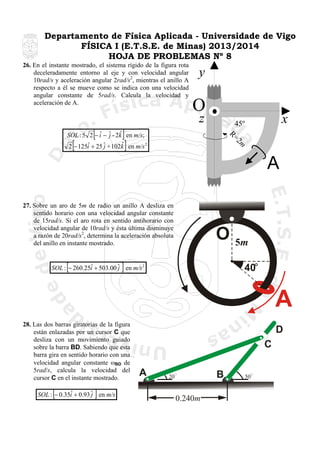 Departamento de Física Aplicada - Universidade de Vigo
FÍSICA I (E.T.S.E. de Minas) 2013/2014
HOJA DE PROBLEMAS Nº 8
26. En el instante mostrado, el sistema rígido de la figura rota
deceleradamente entorno al eje y con velocidad angular
10rad/s y aceleración angular 2rad/s2, mientras el anillo A
respecto a él se mueve como se indica con una velocidad
angular constante de 5rad/s. Calcula la velocidad y
aceleración de A.

[

y

O
z

]
]

2m
R=

ˆ j ˆ
SOL : 5 2 − i − ˆ - 2k en m/s;
ˆ
ˆ
2 − 125i + 25 ˆ + 102k en m/s 2
j

[

x

45º

A
27. Sobre un aro de 5m de radio un anillo A desliza en
sentido horario con una velocidad angular constante
de 15rad/s. Si el aro rota en sentido antihorario con
velocidad angular de 10rad/s y ésta última disminuye
a razón de 20rad/s2, determina la aceleración absoluta
del anillo en instante mostrado.

[

O

]

ˆ
SOL : − 260.25i + 503.00 ˆ en m/s 2
j

5m
40

A
28. Las dos barras giratorias de la figura
están enlazadas por un cursor C que
desliza con un movimiento guiado
sobre la barra BD. Sabiendo que esta
barra gira en sentido horario con una
velocidad angular constante ωBD de
5rad/s, calcula la velocidad del
cursor C en el instante mostrado.

[

]

ˆ
SOL : − 0.35i + 0.93 ˆ en m/s
j

D
C
A

B

20

0.240m

50

 