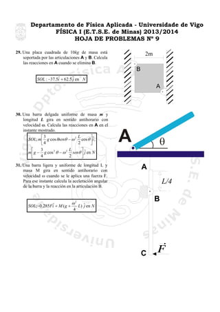Departamento de Física Aplicada - Universidade de Vigo
FÍSICA I (E.T.S.E. de Minas) 2013/2014
HOJA DE PROBLEMAS Nº 9
29. Una placa cuadrada de 10kg de masa está
soportada por las articulaciones A y B. Calcula
las reacciones en A cuando se elimina B.

2m
B

ˆ
SOL : −37.5i + 62.5 ˆ en N
j

A

30. Una barra delgada uniforme de masa m y
longitud L gira en sentido antihorario con
velocidad ω. Calcula las reacciones en A en el
instante mostrado.
L
⎡3
⎤ˆ
SOL; m ⎢ g cos θsenθ − ω 2 cos θ ⎥i ;
2
⎣4
⎦

3
L
⎡
⎤
m ⎢ g − g cos 2 θ − ω 2 senθ ⎥ ˆ en N
j
4
2
⎣
⎦
31. Una barra ligera y uniforme de longitud L y
masa M gira en sentido antihorario con
velocidad ω cuando se le aplica una fuerza F.
Para ese instante calcula la aceleración angular
de la barra y la reacción en la articulación B.

ˆ
SOL;−0.285Fi + M ( g +

ω2
4

A
L/4
B

L) ˆ en N
j

C

 
