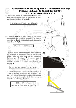 Departamento de Física Aplicada - Universidade de Vigo
FÍSICA I (E.T.S.E. de Minas) 2013/2014
HOJA DE PROBLEMAS Nº 1
C

0.125m

1. La velocidad angular de la escuadra ABC es 0.2rad/s
en sentido antihorario. Para la posición de la figura
calcula las velocidades de A, B y C.

50m
0.2

ˆ
ˆ
SOL : 0.047i ;0.025i − 0.013 ˆ;0.031 ˆ(m / s )
j
j
25m
0.1

B

A

0.24m

C

B
0.18m

2. El triángulo ABC de la figura realiza un movimiento
plano guiado. En la posición mostrada en la figura, la
velocidad de C es de 0.84m/s hacia abajo. Calcula las
velocidades de A y B.

A

ˆ
SOL : −1.44i + 1.08 ˆ;1.08 ˆ(m / s )
j
j
3
4

3. La varilla AB, de 750mm de longitud, tiene dos ruedas
que permiten el movimiento libre de los extremos
guiado sobre las superficies que se representan.
Sabiendo que el extremo A se mueve hacia la
izquierda con una velocidad de 1.5m/s, calcula la
velocidad angular de la varilla y la velocidad del
extremo B.

A
60
B

ˆ
ˆ
SOL : 2.30k (rad / s ); − 0.93i + 1.62 ˆ (m / s )
j
4. El collarín B se mueve con una velocidad constante de
5cm/s hacia arriba. El collarín está articulado a una
barra AB de 4cm de longitud. En el instante mostrado
calcula la velocidad angular de la barra AB y la
velocidad del extremo A de la barra.

ˆ
SOL : − 1.17k (rad / s );
ˆ
− 3.33 cos(25º )i + 3.33sen(25º ) ˆ (cm / s )
j

B
50

A
25

 