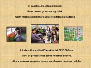 El Casaleko Ikas Komunitateari:

             Hona hemen gure amets guztiak.

  Orain martxan jarri behar dugu errealitate...