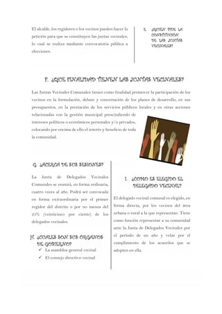 El alcalde, los regidores o los vecinos pueden hacer la
petición para que se constituyen las juntas vecinales,
lo cual se realiza mediante convocatoria pública a
elecciones.
E. ¿QUIÉN PIDE LA
CONSTITUCIÓN
DE LAS JUNTAS
VECINALES?
F. ¿QUE FINALIDAD TIENEN LAS JUNTAS VECINALES?
Las Juntas Vecinales Comunales tienen como finalidad promover la participación de los
vecinos en la formulación, debate y concertación de los planes de desarrollo, en sus
presupuestos, en la prestación de los servicios públicos locales y en otras acciones
relacionadas con la gestión municipal prescindiendo de
intereses políticos o económicos personales y/o privados,
colocando por encima de ello el interés y beneficio de toda
la comunidad.
G. ¿ACERCA DE SUS SESIONES?
La Junta de Delegados Vecinales
Comunales se reunirá, en forma ordinaria,
cuatro veces al año. Podrá ser convocada
en forma extraordinaria por el primer
regidor del distrito o por no menos del
25% (veinticinco por ciento) de los
delegados vecinales.
H. ¿CUALES SON SUS ÓRGANOS
DE GOBIERNO?
 La asamblea general vecinal
 El consejo directivo vecinal
I. ¿COMO ES ELEGIDO EL
DELEGADO VECINAL?
El delegado vecinal comunal es elegido, en
forma directa, por los vecinos del área
urbana o rural a la que representan. Tiene
como función representar a su comunidad
ante la Junta de Delegados Vecinales por
el período de un año y velar por el
cumplimiento de los acuerdos que se
adopten en ella.
 