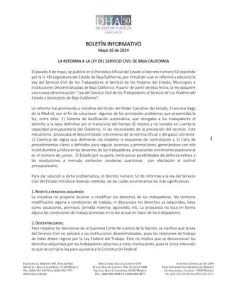 FRANCISCO I. MADERO 883, TERCER PISO
MEXICALI, BAJA CALIFORNIA, 21100 MÉXICO
TEL. (686) 552-5555 FAX (686) 552-5757
WWW.DHA.COM.MX
BOULEVARD AGUA CALIENTE 4558
PLAZA AGUA CALIENTE, PISO 18, SUITE 1804
TIJUANA, BAJA CALIFORNIA, 22420 MÉXICO
TEL. (664) 686-4848 FAX (664) 686-4877
AVENIDA CONSTELACIÓN 2938
FRACCIONAMIENTO JARDINES DEL BOSQUE
GUADALAJARA, JALISCO, 34520 MÉXICO
TEL. (33) 3121-5110 FAX (33) 3121-5111
1
BOLETÍN INFORMATIVO
Mayo 16 de 2014
LA REFORMA A LA LEY DEL SERVICIO CIVIL DE BAJA CALIFORNIA
El pasado 8 de mayo, se publicó en el Periódico Oficial del Estado el decreto número 52 expedido
por la H. XXI Legislatura del Estado de Baja California, por virtud del cual se reformó y adicionó la
Ley del Servicio Civil de los Trabajadores al Servicio de los Poderes del Estado, Municipios e
Instituciones Descentralizadas de Baja California. A partir de partir de ésta fecha, la ley adquiere
una nueva denominación: “Ley del Servicio Civil de los Trabajadores al Servicio de Los Poderes del
Estado y Municipios de Baja California”.
La reforma fue promovida a iniciativa del titular del Poder Ejecutivo del Estado, Francisco Vega
de la Madrid, con el fin de solucionar algunos de los principales problemas que presentaba la
ley, entre ellos: 1) Sistema de basificación automática, que otorgaba a los trabajadores el
derecho a la base definitiva por el transcurso del tiempo (6 meses) y no tomaba en cuenta la
capacidad presupuestaria del Gobierno, ni las necesidades de la prestación del servicio. Este
mecanismo provocaba el descontrolado crecimiento de la nómina oficial y del gasto corriente.
2) Carencia de reglas que definieran los modelos o esquemas de contratación y 3) Falta de
procedimientos claros y definidos para regular ascensos y promociones; generándose con ello
incertidumbre jurídica en los derechos de los trabajadores, provocando crecimiento exponencial
en el número de juicios. El Estado por su parte, tenía pocas posibilidades de defensa exitosa y
las resoluciones a menudo contenían condenas cuantiosas con afectación al control
presupuestario.
Para dar solución a dicha problemática, el decreto número 52 de reformas a la ley del Servicio
Civil del Estado introduce diversas medidas, de las cuales enumeramos las más significativas:
1. RESPETO A DERECHOS ADQUIRIDOS:
La iniciativa no propone lesionar o modificar los derechos de los trabajadores. No contiene
modificación alguna a condiciones de trabajo, ni desconoce los derechos ya adquiridos, tales
como vacaciones, permisos, jornada máxima, aguinaldo, etc. La propuesta no toca en forma
alguna las condiciones de trabajo previstas en la ley actual en favor de los trabajadores.
2. DESCENTRALIZADAS:
Para respetar las decisiones de la Suprema Corte de Justicia de la Nación, se clarifica que la Ley
del Servicio Civil no aplicará a las instituciones descentralizadas, pues las relaciones de trabajo
de éstas deben regirse por la Ley Federal del Trabajo. Esto no implica que se desconozcan los
derechos adquiridos por los trabajadores adscritos a estas instituciones, pues la única intención
es que se corrija la ley para ajustarla a la Constitución Federal.
 