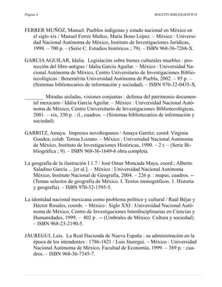 Página 4                                                     BOLETIN BIBLIOGRÁFICO



FERRER MUÑOZ, Manuel. Pueblos indígenas y estado nacional en México en
   el siglo xix / Manuel Ferrer Muñoz, María Bono López. – México : Universi-
   dad Nacional Autónoma de México, Instituto de Investigaciones Jurídicas,
   1998. – 700 p. – (Serie C. Estudios históricos ; 79). – ISBN 968-36-7268-X.

GARCIA AGUILAR, Idalia. Legislación sobre bienes culturales muebles : pro-
  tección del libro antiguo / Idalia García Aguilar. – México : Universidad Na-
  cional Autónoma de México, Centro Universitario de Investigaciones Biblio-
  tecológicas : Benemérita Universidad Autónoma de Puebla, 2002. – 85 p. –
  (Sistemas bibliotecarios de información y sociedad). – ISBN 970-32-0435-X.

_______ Miradas aisladas, visiones conjuntas : defensa del patrimonio documen-
   tal mexicano / Idalia García Aguilar. – México : Universidad Nacional Autó-
   noma de México, Centro Universitario de Investigaciones Bibliotecológicas,
   2001. – xix, 330 p. : il., cuadros. – (Sistemas bibliotecarios de información y
   sociedad).

GARRITZ, Amaya. Impresos novohispanos / Amaya Garritz; coord. Virginia
  Guedea; colab. Teresa Lozano. – México : Universidad Nacional Autónoma
  de México, Instituto de Investigaciones Históricas, 1990. – 2 t. – (Serie Bi-
  bliográfica ; 9). – ISBN 968-36-1649-6 obra completa.

La geografía de la ilustración I.1.7 / José Omar Moncada Maya, coord.; Alberto
    Saladino García ... [et al.]. – México : Universidad Nacional Autónoma
    México, Instituto Nacional de Geografía, 2004. – 226 p. : mapas, cuadros. --
    (Temas selectos de geografía de México. I. Textos monográficos. 1. Historia
    y geografía). – ISBN 970-32-1595-5.

La identidad nacional mexicana como problema político y cultural / Raúl Béjar y
    Héctor Rosales, coords. – México : Siglo XXI : Universidad Nacional Autó-
    noma de México, Centro de Investigaciones Interdisciplinarias en Ciencias y
    Humanidades, 1999. – 402 p . -- (Umbrales de México. Cultura y sociedad).
    – ISBN 968-23-2190-5.

JÁUREGUI, Luis. La Real Hacienda de Nueva España : su administración en la
   época de los intendentes : 1786-1821 / Luis Jáuregui. – México : Universidad
   Nacional Autónoma de México, Facultad de Economía, 1999. – 389 p. : cua-
   dros. – ISBN 968-36-7345-7.
 
