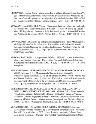 Año 2, N° 6                                                               Página 5



LEON VEGA, Emma. Usos y discursos sobre la vida cotidiana / Emma León Ve-
   ga. – Barcelona : Anthropos ; México : Universidad Nacional Autónoma de
   México, Centro Regional de Investigaciones Multidisciplinarias, 1999. – 205
   p. – (Autores, textos y temas. Ciencias sociales ; 21). – ISBN 84-7658-564-0.

MANZANILLA-SCHAFFER, Víctor. El drama de la tierra en México : del siglo
  xvi al siglo xxi / Víctor Manzanilla-Schaffer. – México : Cámara de Diputa-
  dos, LIX Legislatura : Secretaría de la Reforma Agraria : Universidad Nacio-
  nal Autónoma de México : M.A. Porrúa, 2004. – 956 p. – ISBN 970-701-543-
  8.

MAYNEZ, Pilar. El Calepino de Sahagún : un acercamiento / Pilar Maynez; pról.
  de Miguel León-Portilla. – México : Universidad Nacional Autónoma de
  México, Escuela Nacional de Estudios Profesionales Acatlán : Fondo de Cul-
  tura Económica, 2002. – lii, 373 p. – (Vida y pensamiento de México). –
  ISBN 968-16-6789-1.

MEDINA, José Toribio. La imprenta en México : 1539-1821 / José Toribio Me-
  dina. – ed. facsim. – México : Universidad Nacional Autónoma de México,
  Coordinación de Humanidades, 1989. – t. 2, 5, 7. – ISBN 968-36-1114-1 obra
  completa.

MESA REDONDA. PENSAMIENTO Y EDUCACIÓN BIBLIOTECOLÓGICA
  (2002 : México, D.F.). Mesa redonda ‘Pensamiento y educación
  bibliotecológica’ : memoria : 27 y 28 de febrero de 2002 / coords. Martha Ali-
  cia Añorve Guillén ... [et al.]. – México : Universidad Nacional Autónoma de
  México, Centro Universitario de Investigaciones Bibliotecológicas, 2003. –
  xiv, 73 p. – (Cuadernos de investigación ; 1). – ISBN 970-32-1014-7.

MESA REDONDA. TENDENCIAS ACTUALES DEL MERCADO EDITO-
  RIAL : PRODUCTOS Y SERVICIOS (2001 : México, D.F.). Mesa redonda
  ‘Tendencias actuales del mercado editorial : productos y servicios’/ coord.
  María del Carmen Negrete Gutiérrez. – México : Universidad Nacional Autó-
  noma de México, Centro Universitario de Investigaciones Bibliotecológicas,
  2003. – xi, 28 p. – (Cuadernos de investigación; 2). – ISBN 970-32-1013-9.

MESA REDONDA. USUARIOS DE LA INFORMACIÓN (2002 : México,
  D.F.). Mesa redonda ‘Usuarios de la información’ : memoria : del 13 de octu-
  bre al 13 de noviembre de 2002 / comp. Patricia Hernández Salazar, Juan
  José Calva González. – México : Universidad Nacional Autónoma de Méxi-
 