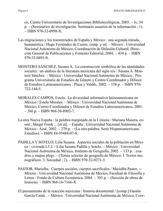 Página 6                                                      BOLETIN BIBLIOGRÁFICO



     co, Centro Universitario de Investigaciones Bibliotecológicas, 2003. – ix, 34
     p. – (Seminarios de investigación. Seminario usuarios de la información ; 1).
     – ISBN 970-32-0998-X.

Las migraciones y los transterrados de España y México : una segunda mirada,
    humanística / Hugo Fernández de Castro, comp. y ed. – México : Universidad
    Nacional Autónoma de México, Coordinación de Difusión Cultural, Direc-
    ción General de Publicaciones y Fomento Editorial, 2004. – 434 p. – ISBN
    970-32-0491-0.

MONTERO SÁNCHEZ, Susana A. La construcción simbólica de las identidades
  sociales : un análisis de la literatura mexicana del siglo xix / Susana A. Mon-
  tero Sánchez. – México : Universidad Nacional Autónoma de México : Pro-
  grama Universitario de Estudios de Género y Centro Coordinador y Difusor
  de Estudios Latinoamericanos : Plaza y Valdés, 2002. – 158 p. – ISBN 970-
  722-144-5.

MORALES CAMPOS, Estela. La diversidad informativa latinoamericana en
  México / Estela Morales. – México : Universidad Nacional Autónoma de
  México, Centro Coordinador y Difusor de Estudios Latinoamericanos, 2001.
  – 386 p. – ISBN 968-36-8902-7.

La otra Nueva España : la palabra marginada en la Colonia / Mariana Masera, co-
    ord.; Margit Frenk ... [et al]. – España : Universidad Nacional Autónoma de
    México : Azul, 2002. – 270 p. – (La otra palabra. Serie Hispanoamericana.
    Estudios). – ISBN 84-95488-07-8.

PADILLA Y SOTELO, Lilia Susana. Aspectos sociales de la población en Méxi-
   co : vivienda I.3.2. / Lilia Susana Padilla y Sotelo. – México : Universidad
   Nacional Autónoma de México, Instituto de Geografía, 2002. – 133 p. : cua-
   dros y mapas plegs. – (Temas selectos de geografía de México. I. Textos mo-
   nográficos. 3. Sociedad ; 2). – ISBN 970-32-0271-3.

PASTOR, Marialba. Cuerpos sociales, cuerpos sacrificales / Marialba Pastor. --
   México : Universidad Nacional Autónoma de México, Facultad de Filosofía y
   Letras : Fondo de Cultura Económica, 2004. – 303 p. – (Sección de obras de
   historia). – ISBN 968-16-7166-X.

El pensamiento de la reacción mexicana : historia documental / [comp.] Gastón
    García Cantú . – México : Universidad Nacional Autónoma de México, Coor-
 