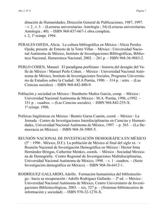 Año 2, N° 6                                                                       Página 7



     dinación de Humanidades, Dirección General de Publicaciones, 1987, 1997.
     – t. 2 , t. 3. – (Lecturas universitarias. Antología ; 34) (Lecturas universitarias.
     Antología ; 40). – ISBN 968-837-667-1 obra completa.
     t. 2, 1ª reimpr. 1994.

PERALES OJEDA, Alicia. La cultura bibliográfica en México / Alicia Perales
   Ojeda; present. de Ernesto de la Torre Villar. – México : Universidad Nacio-
   nal Autónoma de México, Instituto de Investigaciones Bibliográficas, Biblio-
   teca Nacional, Hemeroteca Nacional, 2002. – 261 p. – ISBN 968-36-9883-2.

PERLO COHEN, Manuel. El paradigma porfiriano : historia del desagüe del Va-
   lle de México / Manuel Perlo Cohen. – México : Universidad Nacional Autó-
   noma de México, Instituto de Investigaciones Sociales, Programa Universita-
   rio de Estudios sobre la Ciudad : M.A Porrúa, 1990. – 314 p. : retrs. – (Las
   Ciencias sociales). – ISBN 968-842-880-9.

Población y sociedad en México / Humberto Muñoz García, comp. – México :
   Universidad Nacional Autónoma de México : M.A. Porrúa, 1996, c1992. –
   331 p. : cuadros. -- (Las Ciencias sociales). – ISBN 968-842-255-X.
   1ª reimpr. 1996.

Políticas lingüísticas en México / Beatriz Garza Cuarón, coord. – México : La
    Jornada : Centro de Investigaciones Interdisciplinarias en Ciencias y Humani-
    dades, Universidad Nacional Autónoma de México, 1997. – p. 363. – (La De-
    mocracia en México). – ISBN 968-36-5905-5.

REUNIÓN NACIONAL DE INVESTIGACIÓN DEMOGRÁFICA EN MÉXICO
   (5° : 1996 : México, D.F.). La población de México al final del siglo xx : v
   Reunión Nacional de Investigación Demográfica en México / Héctor Irma
   Hernández Bringas, Catherine Menkes, coords. – México : Sociedad Mexica-
   na de Demografía : Centro Regional de Investigaciones Multidisciplinarias,
   Universidad Nacional Autónoma de México, 1998. – v. 1 : cuadros. – (Serie
   Investigación demográfica en México). – ISBN 968-36-6412-1.

RODRÍGUEZ GALLARDO, Adolfo. Formación humanística del bibliotecólo-
  go : hacia su recuperación / Adolfo Rodríguez Gallardo. – 2ª ed. -- México :
  Universidad Nacional Autónoma de México, Centro Universitario de Investi-
  gaciones Bibliotecológicas, 2003. – xix, 327 p. – (Sistemas bibliotecarios de
  información y sociedad). – ISBN 970-32-1276-X.
 
