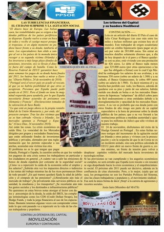 LAS TURBULENCIAS FINANCIERAS,                                              Los trileros del Capital
   EL CIUDANO SUBPRIME Y LA AGITACIÓN SOCIAL                                           y su bandera Neoliberal
“El dinero huye de Europa. Las bolsas
caen, las rentabilidades que se exigen a las                                                 CONTINUACIÓN——
deudas públicas de los países periféricos                                                Leía en un artículo del diario El País el caso de
se disparan. España vuelve a estar en boca                                               Julio César Rodríguez (un caso más entre los
de todos y recibe el castigo mayor porque,                                               miles e incluso millones que existen hoy en el
si tropezase, si en algún momento no pu-                                                 mundo). Este trabajador de origen ecuatoriano
diese hacer frente a su deuda, tumbaría al                                               pidió un crédito hipotecario (para pagar un pi-
euro. Los especuladores han olido a san-                                                 so) por valor de 283.000 euros. Sin entrar en
gre al ver a los países de la moneda única                                               muchos detalles solamente diremos que, a día
recoger a su segunda víctima (Irlanda) y                                                 de hoy después de ir al paro y el Banco quedar-
los inversores a más largo plazo (fondos de                                              se con su piso, está viviendo con una prestación
pensiones, inversión, etc) se llevan el dine-                                            de 426 euros. Le debe al Banco nada menos
ro fuera del campo de batalla. Como la VEREMOS QUIÉN RÍE AL FINAL….                      que 325.000 euros (por otras operaciones a las
Reserva Federal de EEUU garantizó hace                                                  que fue obligado a firmar) con lo cual Caja Ma-
unas semanas los pagos de su deuda hasta finales                                  drid ha embargado los salarios de sus avalistas, a su
del 2011, los buitres han vuelto a mirar a Euro-                                  hermana 350 euros (sobre un salario de 1.500) y a su
pa.”(Diario Público, 24 de noviembre de 2010).                                    cuñado, el Banco Guipuzcoano, le cobra 489 euros
“Portugal será el tercer país en acudir al rescate,                               (sobre un salario de 1.900). Es decir mientras él y su
al que ya no habría posibilidad de que otros se                                   familia han perdido casi todo, los Bancos, además de
acogieran. Prevemos que España puede pedir                                        quedarse con su piso y parte de sus salarios, habrán
ayuda en el 2011. Pero el fondo no tiene la mag-                                  metido esa deuda en bolsa o en los mercados finan-
nitud requerida para ayudarla, por lo que España                                  cieros de hipotecas “subprimes” de difícil cobro pero
necesitaría firmar acuerdos de préstamos con                                      de fácil endosamiento a otras entidades debido a la
Alemania y Francia”. (Declaraciones tomadas de                                    desreglamentación y opacidad de los mercados finan-
la valoración de Saxo Bank).                                                      cieros. A su vez es probable que esa deuda junto con
“Lo que está en juego ahora es la propia rentabi-                                 otros fondos de alto riesgo sea parte de un capital
lidad de la Unión Monetaria y, por ende, del                                         especulativo a la hora de presionar sobre la deuda
proyecto europeo. Tras las dos víctimas que                                          pública de los países; que a su vez forzará a las
ya se han cobrado –Grecia e Irlanda-, los                                            instituciones políticas a medidas austeridad y ajus-
mercados apuntan a Portugal y Espa-                                                  te para los millones de Julio/s que sólo vivimos de
ña” (Cinco Días, 24 noviembre 2010).                                                 nuestro trabajo.
Así están las cosas. La crisis económica en                                          El 24 de noviembre, disfrutamos del éxito de la
caída libre. La voracidad de los Mercados                                            Huelga General en Portugal . En estas fechas so-
dirigidos por grupos y sociedades financieras,                                       mos testigos del incremento de la agitación social
que están utilizando fondos de inversiones                                           en Irlanda y otros países y vivimos con la preocu-
públicas y privadas, alentados por una regla-                                        pación y con la sospecha de que lo de Corea no es
mentación que les permite especular a sus                                            un incidente aislado, sino una política calculada de
anchas, acumulan una víctima tras otra.                                              EEUU para abrir un nuevo frente de guerra o, co-
El problema no es lo que tengan que pagar                                            mo mínimo, un frente de tensión para volver a
Irlanda, Portugal o España, la cuestión estriba en que los verdade- desplazar capitales volátiles del mercado hacia inversiones de
ros paganos de esta crisis somos los trabajadores en particular y tecnología militar.
los ciudadanos en general. ¿A cuánto van a salir las emisiones de Sí las previsiones se van cumpliendo y los augurios económicos
bonos de deuda española por cotizante de la seguridad social? se cumplen, no será extraño que España (con rescate o sin rescate)
¿Cómo va a repercutir la caída de la economía sobre el empleo y se siga despeñando hacia la crisis económica y el empobrecimien-
los salarios? ¿Subirán otra vez los impuestos directos o indirectos to social. El próximo año 2011 puede ser decisivo, además en la
a las rentas del trabajo mientras las de los ricos permanecen libres confluencia de citas electorales. Pero, a lo mejor, (ojala que así
de todo pecado? ¿En qué tramos quedará fijada la edad de jubila- sea), los protagonistas no son los Partidos Políticos del Sistema,
ción y el cómputo de las pensiones? ¿Liberalizarán aún más el sino las clases trabajadoras y populares y, el movimiento sindical.
mercado de trabajo? ¿Se privatizarán más servicios públicos en la Esa será la única forma de decir ¡Stop! a la carrera de agresiones y
sanidad, la enseñanza y los transportes? ¿Se recortarán aún más recortes sociales.
los gastos sociales y los destinados a infraestructuras públicas?                     Jesús Jaén (Miembro del MATS)
No queremos en estas breves notas atosigar al lector con da-
tos y porcentajes de la deuda, la caída del IBEX, las comple-
jas terminologías como los CDS (Credit Defaut Swaps), los
Hedge Funds, y toda la jerga financiera al uso de los especia-
listas. Bastante tenemos algunas veces con comprender cómo
todo lo que está pasando va a repercutir en la vida de las cla-
ses trabajadoras y populares.
            CONTRA LA OFENSIVA DEL CAPITAL 
                  MOVILIZACIÓN 
                EUROPEA Y CONTINUADA 
 