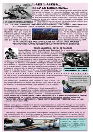 MATS MADERA…
                                                            ESTO ES LAGUERRA...
                           El Capital y sus partidos PSOE Y PP, nos han declarado la GUERRA SOCIAL:
                           Nos recortan los salarios, nos reducen las plantillas a pesar de las brutales ci-
                           fras de paro y no paran de privatizar Servicios Públicos. Nos están arrancando
                           las conquistas sociales, fruto de muchos años de lucha de la clase trabajado-
                           ra...ayer la reforma laboral, mañana el pensionazo...pasado más recortes hasta
                           llevarnos a la ruina si no hacemos frente con grandes movilizaciones a estos
                              ESPECULADORES, que mientras tanto se apropian de todo lo público, ama-
A LA HUELGA GENERAL EUROPEA
                              san grandes fortunas e incrementan sus privilegios.
 ANTE LA DICTADURA DE MERCADOS Y BANQUEROS MOVILIZACIÓN SOCIAL COMO EN FRANCIA, GRECIA Y PORTUGAL.
           AL PPPSOE CUANDO PIDAN EL VOTO QUE LES VOTEN LOS BANQUEROS Y LOS EMPRESARIOS .
 .-.-.-.-.-.-.-.-.-.-.-.-.-.-.-.-.-.-.-.-.-.-.-.-.-.-.-.-                       .-.-.-.-.-.-.-.-.-.-.-.-.-.-.-.-.-.-.-.-.-.-.-.-.-.-.-.-.-.-.
 El 24 de Noviembre se celebro una                     jornada de lucha, convocada por la
 Plataforma “Hay que pararle los                       pies”. Por la mañana concentración
 ante la embajada de Portugal, para                    transmitir nuestra solidaridad a los
 trabajadores portugueses en Huel-                     ga General, por la tarde manifesta-
 ción de Cibeles a Sol, para reivin-                   dicar una Huelga General en toda Eu-
 ropa que mande a la basura los                        planes de la Unión Europea y el FMI.
            NO HAY DIALOGO QUE VALGA CON QUIENES NOS HACEN LA VIDA IMPOSIBLE
           Y DESTRUYEN EL FUTURO DE NUESTROS HIJOS POR SU CODICIA SIN LIMITES.
                                                  ———————————————————
                                                     TODOS LOS MARX... ESTÁN DE ACUERDO
                       Lugar del humor a estas horas.(Fernando Buen Abad). “No se puede reír sin haber roto al me-
                       nos los estatutos básicos de la resignación y la esclavitud.
                       Marx sabía que la vida puede ser divertida y magnífica pero
                       que se ha vuelto horrible para muchos seres humanos victi-
                       mados por las leyes de la acumulación capitalista que es una
                       mezcla perversa de espanto, desgracia y fealdad. Claro que el
 capitalismo ha creado su propia idea de humor y juego, su propio sentido burgués
 de la “alegría” y la “felicidad”... sus coartadas literarias para esconder los cadáve-
 res que fabrica. El capitalismo no es una broma trágica de Dios contra sus “hijos”,
 no se le ve la gracia por ninguna parte. Reír puede ser un hecho liberador no para
 anestesiar la conciencia sobre la realidad sino para fortalecerla en el proceso revo-  Este camarote me recuerda
 lucionario de transformar al mundo por otra parte única posibilidad de llegar a co-    a las Urgencias del Clínico
 nocer la verdadera sonrisa humana desalineándose permanentemente.”—
 α♣♦♥♠♣♦♥♠♣♦♥♠♣♦♥♠♣♦♥♠♣♦♥♠♣♦♥♠♣♦♥♠♣♦♥♠♣♦♥♠♣♦♥♠♣♦♥ω
 Un poco de humor no viene nada mal, pero volviendo a las cosas que nos hacen poca gra-
 cia, hemos decidido otorgar los premios limóneschungos a….tata tachan:                        Se nos ha escapao la ESPE por
                                                                                               el Ascensor de los residuos.
 Enn primerrr lugar a La LidereS.A. de las Empresas, Dª ESPE...culación. Quisi-                Ojala que en el viaje desapa-
 mos entregárselo en mano en la ultima visita a nuestro centro, pero se nos esca-              rezca la basura de su política
 po al bajar por el ascensor de la basura…!!Qué desilusión….Ella se lo perdió!!                neoliberal

 El segundo premio, …. para el Sr. RRReessinnno, directo genera de RR.HH.
 La entrega se hará por trabajadores/as eventuales e interinos, como agradecimien-                         to
 del trato recibido ( sin ofertas de empleo, cada vez menos contratación y más pre-
 caria y encima sin cobrar trienios, carrera o promoción…). Hablando de discrimina-
 ciones, informar que el sindicato médico FEMYTS, ha acordado con el Sr. Resino, el cumplimiento de un Acuer-
 do de Mesa Sectorial, por el cual los médicos eventuales de más de dos años, pasarán a ser Interinos.
 Y AL RESTO DE LAS CATEGORÍAS QUE?. (“RIZINO CRETINO QUEREMOS TU DESPIDO” decían con razón
 eventuales e interinos en 2008).

 El tercer premio, paraaa nuestro laureado Gerente, que además recibirá el accésit Harri Potta, por sus innumerables
 números de prestidigitación y magia !!Que forma de ocultar información!! !!Que forma de hacer desaparecer toda una
 lavandería!! !!Con que misterio ha cerrado las camas de la 4 y 5ª Norte!! Ni Merlin, ni Merlitón...un mago de la Gestión.

 Y para finalizar ...nominaciones al Subgerente, Director Médico, de Gestión, de Enfermería, a la Sub. de RR.HH., al
 Sub. de Gestión de SS.GG., a la Jefa de Hostelería, al Coordinador de Personal Subalterno...y a algunos más, por
 haber conseguido que la vida laboral del Centro y del Área sea cada día un poco peor...aunque parezca imposible.

                                                                                   NI EN EL HELICÓPTERO…NI EN EN
                                                                                   EL TIROTEO DE LA INDIA...PERDI
                                                                                   LOS NERRRRVIOS...PERO CON ES-
                                                                                   TOS DEL MATS ...NO PODRÍA NI MI
                                                                                   ADMIRADA MARGARET …..
 