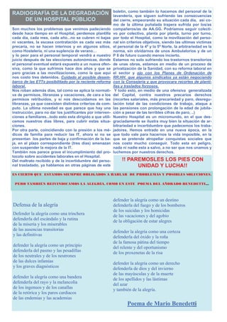 boletín, como también lo hacemos del personal de la
RADIOGRAFÍA DE LA DEGRADACIÓN                                lavandería, que siguen sufriendo las consecuencias
    DE UN HOSPITAL PÚBLICO                                   del cierre, empeorando su situación cada día, así co-
                                                             mo de la última puñalada trapera sufrida por los/as
Son muchos los problemas que venimos padeciendo              compañeros/as de AA.GG. Podríamos seguir colecti-
desde hace tiempo en el Hospital, perdemos plantilla         vo por colectivo, planta por planta, turno por turno,
cada día, cada mes, cada año...no se cubren ni bajas         por todo el Hospital, como la movilización del perso-
ni vacantes, la escasa contratación es cada vez más          nal sin criterios objetivos, siendo las ultimas víctimas
precaria, no se hacen interinos y en algunos sitios,         el personal de la 4ª y la 5ª Norte, la arbitrariedad es la
como Hostelería, ni una suplencia de verano…                 norma, sin olvidarnos de unos Ambulatorios y de un
y lo peor para el personal temporal vendrá a nuestro         P 8 de futuro cuando menos incierto.
juicio después de las elecciones autonómicas, donde          Estamos no solo sufriendo los trastornos transitorios
el personal eventual estará expuesto a un nueva ofen-        de unas obras, estamos en medio de un proceso de
siva, como la que sufrimos hace dos años y que se            privatización de la Sanidad, con su reforma laboral en
paro gracias a las movilizaciones, como la que aquí          el sector y ojo con los Planes de Ordenación de
nos costo tres detenidos. Cuidado al posible desem-          RR.HH. que algunos sindicatos ya están negociando
barco de las ETTs posibilitado por la reciente reforma       con la Consejería y que provocara recortes de planti-
laboral.                                                     llas y traslados forzosos.
Nos roban además días, tal como se aplica la normati-         Y todo esto, en medio de una ofensiva generalizada
va de permisos, libranzas y vacaciones, de cara a los        del Capital, contra nuestros precarios derechos
permisos retribuidos, y si nos descuidamos en las            (recortes salariales, más precariedad y paro, desregu-
libranzas, ya que coexisten distintos criterios de com-      lación total de las condiciones de trabajo, ataque a
puto. La ultima novedad es que parece que hay una            las pensiones con prolongación de la edad de jubila-
instrucción, para no dar los justificantes por interven-     ción a pesar de las terribles cifras de paro, ..)
ciones a familiares...todo esto esta dirigido a que utili-   Nuestro Hospital es un micromundo, en el que des-
cemos nuestros días libres, para cubrir estas situa-         graciadamente se ilustra muy bien la situación de ar-
ciones.                                                      bitrariedad e incertidumbre que padecemos los traba-
Por otra parte, coincidiendo con la presión a los mé-        jadores. Hemos entrado en una nueva época, en la
dicos de familia para reducir las IT, ahora si no se         que todo vale para hacernos la vida imposible, en la
presentan los partes de baja y confirmación de la ba-        que se pretende atropellar conquistas sociales que
ja, en el plazo correspondiente (tres días) amenazan         nos costo mucho conseguir. Todo esta en peligro,
con suspender la mejora de la IT.                            nada ni nadie esta a salvo, a no ser que nos unamos y
También nos parece grave el incumplimiento del pro-          luchemos por nuestros derechos.
tocolo sobre accidentes laborales en el Hospital.
Del maltrato recibido y de la incertidumbre del perso-            !! PAREMOSLES LOS PIES CON
nal trasladado, ya hablamos en otras páginas de este                    UNIDAD Y LUCHA!!
ES CIERTO QUE ESTAMOS SIEMPRE OBLIGADOS A HABLAR DE PROBLEMAS Y POSIBLES SOLUCIONES.

 PERO TAMBIÉN REIVINDICAMOS LA ALEGRÍA, COMO EN ESTE POEMA DEL AÑORADO BENEDETTI…



                                                             defender la alegría como un destino
Defensa de la alegría                                        defenderla del fuego y de los bomberos
                                                             de los suicidas y los homicidas
Defender la alegría como una trinchera                       de las vacaciones y del agobio
defenderla del escándalo y la rutina                         de la obligación de estar alegres
de la miseria y los miserables
de las ausencias transitorias                                defender la alegría como una certeza
y las definitivas                                            defenderla del óxido y la roña
                                                             de la famosa pátina del tiempo
defender la alegría como un principio                        del relente y del oportunismo
defenderla del pasmo y las pesadillas                        de los proxenetas de la risa
de los neutrales y de los neutrones
de las dulces infamias                                       defender la alegría como un derecho
y los graves diagnósticos                                    defenderla de dios y del invierno
                                                             de las mayúsculas y de la muerte
defender la alegría como una bandera                         de los apellidos y las lástimas
defenderla del rayo y la melancolía                          del azar
de los ingenuos y de los canallas                            y también de la alegría.
de la retórica y los paros cardiacos
de las endemias y las academias
                                                                     Poema de Mario Benedetti
 