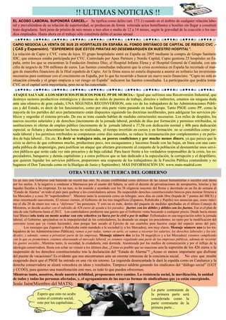 !! ULTIMAS NOTICIAS !!
EL ACOSO LABORAL SUPONDRÁ CÁRCEL.- Se tipifica como delito (art. 173.1) cuando en el ámbito de cualquier relación labo-
ral y prevaliéndose de su relación de superioridad, se produzcan de forma reiterada actos humillantes u hostiles sin llegar a constituir
trato degradante. Será pena de prisión de seis meses a tres años o multa de 12 a 14 meses, según la gravedad de la coacción o los me-
dios empleados. Hasta ahora en el trabajo sólo constituía delito el acoso sexual.
  α♠♥♦♣ω α♠♥♦♣ω α♠♥♦♣ω α♠♥♦♣ω α♠♥♦♣ω α♠♥♦♣ω α♠♥♦♣ω α♠♥♦♣ω α♠♥♦♣ω α♠♥♦♣ω α♠♥♦♣ ω
CAPIO NEGOCIA LA VENTA DE SUS 25 HOSPITALES EN ESPAÑA AL FONDO BRITÁNICO DE CAPITAL DE RIESGO CVC .-
( CAS y Expansión). “ESPEREMOS QUE ESTOS PIRATAS NO DESEMBARQUEN EN NUESTRO HOSPITAL”.
La relación de Capio y CVC viene de lejos. El grupo hospitalario entró en España en 2005 mediante la compra de Grupo Sanitario
IDC, que entonces estaba participada por CVC. Controlado por Apax Partners y Nordic Capital, Capio gestiona 25 hospitales en Es-
paña, entre los que se encuentran la Fundación Jiménez Díaz, el Hospital Infanta Elena y el Hospital General de Cataluña, con una
cifra de negocio de 556 millones de euros. Las fuentes consultadas indicaron que la crisis económica en España ha recortado el mar-
gen de maniobra financiero de la filial española de Capio. Así la firma sueca no estaría dispuesta a asumir en solitario las inversiones
necesarias para continuar con el crecimiento en España, por lo que ha recurrido a buscar un nuevo socio financiero. “Capio no está en
situación cómoda y el grupo empieza a ver riesgo en España” indicaron las fuentes consultadas. La participación que podría tomar
CVC en el capital sería mayoritaria, pero no se ha concretado.
  α♠♥♦♣ω α♠♥♦♣ω α♠♥♦♣ω α♠♥♦♣ω α♠♥♦♣ω α♠♥♦♣ω α♠♥♦♣ω α♠♥♦♣ω α♠♥♦♣ω α♠♥♦♣ω α♠♥♦♣ω
ATAQUE SALVAJE A LOS SERVICIOS PÚBLICOS POR EL PP DE MURCIA.– Igual que sufrimos una Reconversión Industrial, que
destruyo sectores productivos estratégicos y decenas de miles de puestos de trabajo, directos e indirectos, estamos sin ninguna duda
ante una ofensiva de gran calado, UNA SEGUNDA RECONVERSION, esta vez de los trabajadores de las Administraciones Públi-
cas y del Estado, es decir de los funcionarios, como por otra parte viene pasando en toda Europa. Tanto PSOE como PP, como la
mayoría de los partidos del arco parlamentario están dispuestos siguiendo las doctrinas neoliberales, para adelgazar los servicios pú-
blicos y engordar el sistema privado. De eso se trata cuando hablan de medidas estructurales necesarias. Los miles de despidos, los
nuevos recortes salariales y de derechos (incremento de la jornada laboral, perdida de días por formación y permisos retribuidos, ni
sustituciones ni ofertas de empleo público (incremento de la jornada laboral a 37,5h con dedicación normal y 40h para dedicación
especial, se fichara y descontaran las horas no realizadas, el tiempo invertido en cursos y en formación no se contabiliza como jor-
nada laboral y los permisos retribuidos se computaran como días naturales, se reduce la remuneración por complementos y en perío-
dos de baja laboral... Etc.etc. Es decir se trabajara más, en peores condiciones y por mucho menos dinero, ya que parece que la
crisis se deriva de que cobramos mucho, producimos poco, nos escaqueamos y hacemos fraude con las bajas, en línea con una cam-
paña pública de desprestigio, para justificar un ataque que afectara gravemente al conjunto de la población al desmantelar unos servi-
cios públicos que serán cada vez más precarios y de baja calidad. Para hacer frente a los verdaderos responsables de la crisis, los es-
peculadores, banqueros y demás capitalistas y a estos políticos que se han dedicado a la especulación, la corrupción y el despilfarro,
que quieren liquidar los servicios públicos, preparemos una respuesta de los trabajadores de la Función Pública contundente y no
hagamos el Don Tancredo como en la Huelgas de Junio y Septiembre). MAS INFORMACIÓN EN: www.mats-madrid.com

                                        OTRA VUELTA DE TUERCA DEL GOBIERNO
                                        OTRA VUELTA DE TUERCA DEL GOBIERNO
En un mes este Gobierno está batiendo un record tras otro. Su escasa credibilidad como defensor de las causas humanitarias o sociales está ahora
por los suelos. A la negativa a condenar a Marruecos por el asunto del Sahara, se unió el decreto de privatizaciones de aeropuertos, loterías y las
bajadas fiscales a las empresas. En un mes, se ha reunido y acordado con los 38 oligarcas mayores del Reino y decretado en un fin de semana el
“Estado de Alarma” en todo el país para quebrar a los controladores aéreos. Ha suspendido derechos constitucionales básicos para mostrar firmeza a
los Mercados y a esos 38 “superhombres”. Mientras tanto la economía como un tobogán, unos días en caída libre (bajada de 7 puntos del IBEX) y
otras remontando suavemente. El mismo viernes, el Gobierno de los tres magníficos (Zapatero, Rubalcaba y Pepiño) nos anuncian que, como máxi-
mo el día 28 de enero nos van a “deformar” las pensiones. Y esto no es todo, dentro del paquete de medidas aprobadas en el último Consejo de
Ministros, se decide acabar con el subsidio de 426 euros de ayuda a los parados: fuertes con los débiles y débiles con los fuertes. Ese es el plan de
ruta de este Gobierno hasta el 2012. Los controladores perdieron una guerra que el Gobierno venía buscando a cualquier precio. Desde hacía meses
José Blanco solo tenía en mente acabar con este colectivo ya fuera por lo civil o por lo militar. Enfrentados en una negociación sobre la jornada
laboral, el Gobierno, apoyándose en la impopularidad de los controladores, ha desatado un ataque sin precedentes: no tanto por la modificación del
convenio (cosa que ya vienen haciendo), sino porque han sacado al Ejército de sus cuarteles para hacerse cargo del espacio aéreo del país.
        Los mensajes que Zapatero y Rubalcaba están mandado a la sociedad (y a los Mercados), son muy claros. Mensaje número uno (a los tra-
bajadores de las Administraciones Públicas), vamos a por todas, vamos en serio, os vamos a recortar los salarios, los derechos laborales y los sin-
dicales; y además, vamos a privatizar parte de las empresas. Mensaje número dos (a los 38 magníficos y a los Mercados): estamos cumpliendo
con lo que os prometimos, estamos abaratando el mercado laboral, os estamos regalando una parte de las empresas públicas, además de recortar
los gastos sociales…Mientras tanto, la sociedad, la ciudadanía, está dormida. Anestesiada por los medios de comunicación y por el influjo de la
ideología conservadora. Basta con echar un vistazo a los últimos días. ¿Cómo es posible que no reaccione ante la supresión de los 426 euros o la
suspensión de los derechos constitucionales tras la declaración del “Estado de Alarma”? ¿Acaso es menos importante que disfrutar
del puente de vacaciones? Es evidente que nos encontramos ante un enorme retroceso de la conciencia social. No creo que resulte
exagerado decir que el PSOE ha entrado en una vía sin retorno. La izquierda desencantada le dará la espalda como en Catalunya y la
derecha conservadora se alzará vencedora en ideas y resultados. Tampoco saldrán ganando los sindicatos del “diálogo social” (UGT
y CCOO), para quienes una manifestación este mes, es todo lo que pueden ofrecernos.
Mientras tanto, nosotros, desde nuestra debilidad, proponemos otro camino. La resistencia social, la movilización, la unidad
de todos y todas las personas afectadas, y, el agrupamiento de las nuevas formas de sindicalismo que ya están emergiendo.
Jesús Jaén(Miembro del MATS).
                                                                                                     La parte contratante de
                 Espero que esto no acabe                                                            la primera parte será
                 como el contrato social,                                                            considerada como la
                 roto por los capitalistas...                                                        parte contratante de la
                                                                                                     primera parte...
 