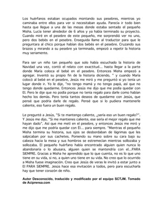  
	
  
	
  
	
  
Los huérfanos estaban ocupados montando sus pesebres, mientras yo
caminaba entre ellos para ver si necesitaban ayuda. Parecía ir todo bien
hasta que llegue a una de las mesas donde estaba sentado el pequeño
Misha. Lucía tener alrededor de 6 años y ya había terminado su proyecto.
Cuando miré en el pesebre de este pequeño, me sorprendió ver no uno,
pero dos bebés en el pesebre. Enseguida llame al traductor para que le
preguntara al chico porque habían dos bebés en el pesebre. Cruzando sus
brazos y mirando a su pesebre ya terminado, empezó a repetir la historia
muy seriamente.
Para ser un niño tan pequeño que solo había escuchado la historia de
Navidad una vez, contó el relato con exactitud… hasta llegar a la parte
donde María coloca el bebé en el pesebre. Entonces Misha empezó a
agregar. Inventó su propio fin de la historia diciendo, " y cuando María
colocó al bebé en el pesebre, Jesús me miró y me preguntó si yo tenía un
lugar donde ir. Yo le dije, "no tengo mamá y no tengo papá, así que no
tengo donde quedarme. Entonces Jesús me dijo que me podía quedar con
El. Pero le dije que no podía porque no tenía regalo para darle como habían
hecho los demás. Pero tenía tantos deseos de quedarme con Jesús, que
pensé que podría darle de regalo. Pensé que si lo pudiera mantenerle
caliente, eso fuera un buen regalo.
Le pregunté a Jesús, "Si te mantengo caliente, ¿sería eso un buen regalo?".
Y Jesús me dijo, "Si me mantienes caliente, ese sería el mejor regalo que me
hayan dado". Así que me metí en el pesebre, y entonces Jesús me miró y
me dijo que me podría quedar con Él… para siempre. "Mientras el pequeño
Misha termina su historia, sus ojos se desbordaban de lágrimas que les
salpicaban por sus cachetes. Poniendo su mano sobre su cara bajo su
cabeza hacia la mesa y sus hombros se estremecían mientras sollozaba y
sollozaba. El pequeño huérfano había encontrado alguien quien nunca lo
abandonaría o lo abusara, alguien quien se mantendría con el…PARA
SIEMPRE. Gracias a Misha he aprendido que lo que cuenta, no es lo que uno
tiene en su vida, si no, a quien uno tiene en su vida. No creo que lo ocurrido
a Misha fuese imaginación. Creo que Jesús de veras le invitó a estar junto a
El PARA SIEMPRE. Jesús hace esa invitación a todos, pero para escucharla
hay que tener corazón de niño.
Autor Desconocido, traducido y modificado por el equipo SCTJM. Tomado
de Aciprensa.com
 