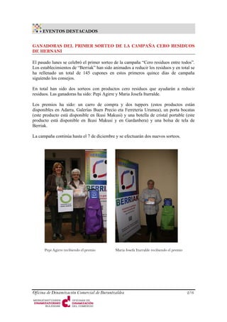 EVENTOS DESTACADOS 
GANADORAS DEL PRIMER SORTEO DE LA CAMPAÑA CERO RESIDUOS DE HERNANI 
El pasado lunes se celebró el primer sorteo de la campaña “Cero residuos entre todos”. Los establecimientos de “Berriak” han sido animados a reducir los residuos y en total se ha rellenado un total de 145 cupones en estos primeros quince días de campaña siguiendo los consejos. 
En total han sido dos sorteos con productos cero residuos que ayudarán a reducir residuos. Las ganadoras ha sido: Pepi Agirre y Maria Josefa Iturralde. 
Los premios ha sido: un carro de compra y dos tuppers (estos productos están disponibles en Adarra, Galerías Buen Precio eta Ferretería Urumea), un porta bocatas (este producto está disponible en Ikusi Makusi) y una botella de cristal portable (este producto está disponible en Ikusi Makusi y en Gardanbera) y una bolsa de tela de Berriak. 
La campaña continúa hasta el 7 de diciembre y se efectuarán dos nuevos sorteos. 
Pepi Agirre recibiendo el premio 
Maria Josefa Iturralde recibiendo el premio 
Oficina de Dinamización Comercial de Buruntzaldea 2/6 
 