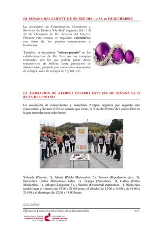 III. SEMANA DEL CLIENTE DE ON BIZI DEL 15 AL 20 DE DICIEMBRE 
La Asociación de Comerciantes, Hosteleros y Servicios de Urnieta “On Bizi” organiza del 15 al 20 de Diciembre la III. Semana del Cliente. Durante esta semana se regalarán calendarios con fotos de los propios comerciantes y hosteleros. 
Oficina de Dinamización Comercial de Buruntzaldea 3/6 
También, se repartirán “sobres-premio” en los establecimientos de On Bizi por las compras realizadas, con los que podrás ganar desde tratamientos de belleza hasta productos de alimentación, pasando por numerosos descuentos de compra, vales de compra de 5 y 10€, etc. 
LA ASOCIACION DE ATERPEA CELEBRA ESTE FIN DE SEMANA LA II RUTA DEL PINTXO 
La asociación de comerciantes y hosteleros Aterpea organiza por segundo año consecutivo y durante el fin de semana que viene, la 'Ruta del Pintxo' de Lasarte-Oria en la que tomarán parte ocho bares: 
Yolanda (Pintore, 1), Abend (Pablo Mutiozabal, 5), Trumoi (Hipodromo etor., 3), Buenetxea (Pablo Mutiozabal kalea, 2), Txanpa (Zumaburu, 3), Galiza (Pablo Mutiozabal, 1), Arkupe (Largonea, 1), y Sancho (Oriamendi enparantza, 1). Dicha ruta tendrá lugar el viernes (de 19.00 a 21.00 horas, el sábado (de 12.00 a 14.00 y de 19.00 a 21.00) y el domingo, de 12.00 a 14.00 horas. 
Leer noticia  
