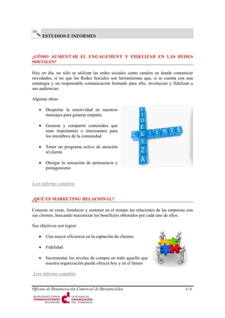 ESTUDIOS E INFORMES 
¿CÓMO AUMENTAR EL ENGAGEMENT Y FIDELIZAR EN LAS REDES SOCIALES? 
Hoy en día, no sólo se utilizan las redes sociales como canales en donde comunicar novedades, si no que las Redes Sociales son herramientas que, si se cuenta con una estrategia y un responsable comunicación formado para ello, involucran y fidelizan a sus audiencias. 
Algunas ideas: 
• 
Despertar la emotividad en nuestros mensajes para generar empatía 
• 
Generar y compartir contenidos que sean importantes o interesantes para los miembros de la comunidad 
• 
Tener un programa activo de atención al cliente 
• 
Otorgar la sensación de pertenencia y protagonismo 
Leer informe completo 
¿QUÉ ES MARKETING RELACIONAL? 
Consiste en crear, fortalecer y sostener en el tiempo las relaciones de las empresas con sus clientes, buscando maximizar los beneficios obtenidos por cada uno de ellos. 
Sus objetivos son lograr: 
• 
Una mayor eficiencia en la captación de clientes 
• 
Fidelidad 
• 
Incrementar los niveles de compra en todo aquello que nuestra organización puede ofrecer hoy y en el futuro 
Leer informe completo 
Oficina de Dinamización Comercial de Buruntzaldea 4/6 
 