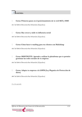 AGENDA 
 Curso: Primeros pasos en el posicionamiento de tu web SEO y SMO 
01/12/2014: Donostia-San Sebastián (Gipuzkoa) 
 Curso: Haz crecer y mide tu influencia social 
03/12/2014: Donostia-San Sebastián (Gipuzkoa) 
 Curso: Cómo hacer e-mailing para tus clientes con Mailchimp 
04/12/2014: Donostia-San Sebastián (Gipuzkoa) 
 Curso: HOOTSUITE: Aprende a utilizar la plataforma que te permite gestionar las redes sociales de tu empresa 
04/12/2014: Donostia-San Sebastián (Gipuzkoa) 
 Curso: Adapta tu empresa a la LOPD (Ley Órganica de Protección de datos) 
09/12/2014: Donostia-San Sebastián (Gipuzkoa) 
Ir a la agenda 
Oficina de Dinamización Comercial de Buruntzaldea 6/6 
