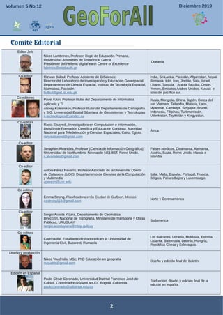 Comité Editorial
2
Editor Jefe
Nikos Lambrinos, Profesor, Dept. de Educación Primaria,
Universidad Aristóteles de Tesalónica, Grecia.
Presidente del Hellenic digital earth Centre of Excellence
labrinos@eled.auth.gr
Oceanía
Co-editor Rizwan Bulbul, Profesor Asistente de GIScience
Director del Laboratorio de Investigación y Educación Geoespacial.
Departamento de Ciencia Espacial, Instituto de Tecnología Espacial,
Islamabad, Pakistán
bulbul@grel.ist.edu.pk
India, Sri Lanka, Pakistán, Afganistán, Nepal,
Birmania, Irán, Iraq, Jordán, Siria, Israel,
Líbano, Turquía, Arabia Saudita, Omán,
Yemen, Emiratos Árabes Unidos, Kuwait e
islas del pacífico sur.
Co-editores
Pavel Kikin, Profesor titular del Departamento de Informática
Aplicada y TI
Alexey Kolesnikov, Profesor titular del Departamento de Cartografía
y SIG, Universidad Estatal Siberiana de Geosistemas y Tecnologías
it-technologies@yandex.ru
Rusia, Mongolia, China, Japón, Corea del
sur, Vietnam, Tailandia, Malasia, Laos,
Myanmar, Camboya, Singapur, Brunei,
Indonesia, Filipinas, Turkmenistán,
Uzbekistán, Tayikistán y Kyrgyzstan.
Co-editora
Rania Elsayed , Investigadora en Computación e información,
División de Formación Científica y Educación Continua, Autoridad
Nacional para Teledetección y Ciencias Espaciales, Cairo, Egipto.
ranyaalsayed@gmail.com
África
Co-editor
Seraphim Alvanides, Profesor (Ciencia de Información Geográfica)
Universidad de Northumbria, Newcastle NE1 8ST, Reino Unido.
s.alvanides@gmail.com
Países nórdicos, Dinamarca, Alemania,
Austria, Suiza, Reino Unido, Irlanda e
Islandia
Co-editor
Antoni Pérez Navarro, Profesor Asociado de la Universitat Oberta
de Catalunya (UOC). Departamento de Ciencias de la Computación
y Multimedia
aperezn@uoc.edu
Italia, Malta, España, Portugal, Francia,
Bélgica, Países Bajos y Luxemburgo.
Co-editora
Emma Strong, Planificadora en la Ciudad de Gulfport, Misisipi
eestrong118@gmail.com
Norte y Centroamérica
Co-editor
Sergio Acosta Y Lara, Departamento de Geomática
Dirección, Nacional de Topografía, Ministerio de Transporte y Obras
Públicas, URUGUAY
sergio.acostaylara@mtop.gub.uy
Sudamérica
Co-editora
Codrina Ilie, Estudiante de doctorado en la Universidad de
Ingeniería Civil, Bucarest, Rumanía
Los Balcanes, Ucrania, Moldavia, Estonia,
Lituania, Bielorrusia, Letonia, Hungría,
República Checa y Eslovaquia
Diseño y producción
Nikos Voudrislis, MSc, PhD Educación en geografía
nvoudris@gmail.com
Diseño y edición final del boletín
Edición en Español
Paulo César Coronado, Universidad Distrital Francisco José de
Caldas, Coordinador OSGeoLabUD . Bogotá, Colombia
paulocoronado@udistrital.edu.co
Traducción, diseño y edición final de la
edición en español.
Septiembre de 2017Volumen 3 No 9Volumen 5 No 12 Diciembre 2019
 