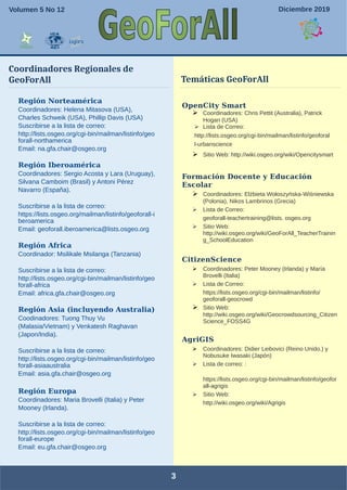 3
OpenCity Smart
➢ Coordinadores: Chris Pettit (Australia), Patrick
Hogan (USA)
➢ Lista de Correo:
http://lists.osgeo.org/cgi-bin/mailman/listinfo/geoforal
l-urbanscience
➢ Sitio Web: http://wiki.osgeo.org/wiki/Opencitysmart
Formación Docente y Educación
Escolar
➢ Coordinadores: Elżbieta Wołoszyńska-Wiśniewska
(Polonia), Nikos Lambrinos (Grecia)
➢ Lista de Correo:
geoforall-teachertraining@lists. osgeo.org
➢ Sitio Web:
http://wiki.osgeo.org/wiki/GeoForAll_TeacherTrainin
g_SchoolEducation
CitizenScience
➢ Coordinadores: Peter Mooney (Irlanda) y María
Brovelli (Italia)
➢ Lista de Correo:
https://lists.osgeo.org/cgi-bin/mailman/listinfo/
geoforall-geocrowd
➢ Sitio Web:
http://wiki.osgeo.org/wiki/Geocrowdsourcing_Citizen
Science_FOSS4G
AgriGIS
➢ Coordinadores: Didier Leibovici (Reino Unido.) y
Nobusuke Iwasaki (Japón)
➢ Lista de correo: :
https://lists.osgeo.org/cgi-bin/mailman/listinfo/geofor
all-agrigis
➢ Sitio Web:
http://wiki.osgeo.org/wiki/Agrigis
Región Norteamérica
Coordinadores: Helena Mitasova (USA),
Charles Schweik (USA), Phillip Davis (USA)
Suscribirse a la lista de correo:
http://lists.osgeo.org/cgi-bin/mailman/listinfo/geo
forall-northamerica
Email: na.gfa.chair@osgeo.org
Región Iberoamérica
Coordinadores: Sergio Acosta y Lara (Uruguay),
Silvana Camboim (Brasil) y Antoni Pérez
Navarro (España).
Suscribirse a la lista de correo:
https://lists.osgeo.org/mailman/listinfo/geoforall-i
beroamerica
Email: geoforall.iberoamerica@lists.osgeo.org
Región Africa
Coordinador: Msilikale Msilanga (Tanzania)
Suscribirse a la lista de correo:
http://lists.osgeo.org/cgi-bin/mailman/listinfo/geo
forall-africa
Email: africa.gfa.chair@osgeo.org
Región Asia (incluyendo Australia)
Coodinadores: Tuong Thuy Vu
(Malasia/Vietnam) y Venkatesh Raghavan
(Japon/India).
Suscribirse a la lista de correo:
http://lists.osgeo.org/cgi-bin/mailman/listinfo/geo
forall-asiaaustralia
Email: asia.gfa.chair@osgeo.org
Región Europa
Coordinadores: Maria Brovelli (Italia) y Peter
Mooney (Irlanda).
Suscribirse a la lista de correo:
http://lists.osgeo.org/cgi-bin/mailman/listinfo/geo
forall-europe
Email: eu.gfa.chair@osgeo.org
Coordinadores Regionales de
GeoForAll
Septiembre de 2017
Temáticas GeoForAll
Volumen 5 No 12 Diciembre 2019
 