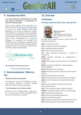 5. Seminarios Web
• Uso del Laboratorio de Biodiversidad de la ONU
para apoyar el monitoreo y la presentación de
informes de biodiversidad
Diversos datos espaciales están disponibles para
cada país a través del Laboratorio de Biodiversidad
de la ONU. Se puede encontrar datos sobre
tendencias como la tasa de pérdida de bosques
entre 2000-2017 y la cobertura de áreas protegidas
de áreas clave de biodiversidad. En este laboratorio
puede acceder a mapas que pueden ser útiles en el
apoyo a toma de decisiones. En el portal del
laboratorio se encuentran los tutoriales para
aquellos que estén interesados en aprender cómo
usar los Mapas del Laboratorio de Biodiversidad de
la ONU para apoyar el monitoreo y la presentación
de informes sobre la biodiversidad.
Vea la grabación del seminario web en:
https://youtu.be/Bo2WiIWtQ9s
7. Entrenamiento, Talleres,
etc.
• Material educativo de GeoForAll
El inventario de recursos de GeoForAll es un lugar
para publicar, compartir y encontrar material
educativo. Visítelo en nuestro portal web.
• Uso de geodatos en las ciencias sociales.
Dictado por el Dr. Jan-Philipp Kolb, a realizarse el
04 y 05 de mayo de 2020 en Mannheim B2,8,
Alemania. Idioma del curso: alemán
12. Artículo
Acrónimos
Por Nikos Lambrinos, Editor Jefe, y Michael Finn.
Nikos Lambrinos
Editor Jefe
Depto de Educación Primaria
Univ. Aristóteles de Tesalónica
Grecia
Por favor, envíe cualquier acrónimo o sigla al Editor Jefe
(labrinos@eled.auth.gr).
3DEP: 3-D Elevation Program
AAG: Asociación Americana de Geógrafos
AGS: Sociedad Geográfica Americana
AGU: Unión Americana de Geofísica
AM / FM: Cartografía automatizada / Gestión de
Instalaciones
ASPRS: Sociedad Americana de Fotogrametría y
Teledetección
AURIN: Red Australiana de Infraestructuras e Investigación
Urbana
BBSRC: Consejo de Investigación en Biotecnología y
Ciencias Biológicas
BIM: Building Information Modeling
CAADP: Comprehensive African Agricultural Development
Program
CAD: Diseño Asistido por Computador
CaGIS: Sociedad de Información Geográfica y Cartografía
CEGIS: Center of Excellence for Geospatial Information
Science
RAA: Comité de Satélites de Observación terrestre
CI: Ciberinfraestructura
CLGE: The Council of European Geodetic Surveyors
CODATA: Committee on Data for Science and Technology
COGO: Geometría de coordenadas
CRS: Sistema de Coordenadas de Referencia
CSA:Agencia Espacial canadiense
CUDA: Arquitectura Unificada de Dispositivos de Cómputo
DAAC: Distributed Active Archive Center (de la NASA)
4
Volumen 5 No 12 Diciembre 2019
 