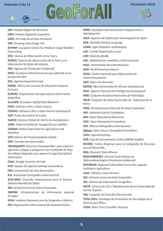 DM: Modelo Digital de Elevación
DSM: Modelo Digital de Superficie
DWG: Formato de archivo de diseño
DXF: Drawing Interchange File
ECMWF: European Center for Medium range Weather
Forecasting
EOS: Ciencia de Observación de la Tierra
EOSDIS: Sistema de Observación de la Tierra y la
información de datos del sistema
EPA: Agencia de Protección Ambiental
EPSG: European Petrol Survey Group (utilizado en la
proyección IDs)
ESA: Agencia Espacial Europe
ESERO: Oficina de recursos de Educación Espacial
Europea
EUROGI: Organización Europea para la Información
geográfica
EuroSDR: European Spatial Data Research
FOSS: Software Libre y Open Source
FOSS4G: Software Libre y Open Source Geoespacial
GCP: Punto de control Terrestre
GloFAS: Sistema Global de Alerta de Inundaciones
GNSS: Sistema Global de navegación por satélite.
GODAN: Global Open Data for Agriculture and
Nutrition
GPS:Sistema de Posicionamiento Global
GPX: Formato de intercambio
GRASPgfsGPS: Recursos Geoespaciales para especies
agrícolas y plagas y patógenos con modelado de flujo
de trabajo integrado para apoyar la seguridad global
alimentaria
GSoC: Google Summer of Code
HOT: Equipo de OpenStreetMap Humanitario
HPC:computación de alto desempeño
ICA: Asociación Cartográfica Internacional
ICSU-WDS: Councilio Internacional para la Ciencia -
Sistema Mundial de Datos
IDE: Infraestructura de Datos Espaciales.
INSPIRE: infraestructura de información espacial
Europea
IPGH: Instituto Panamericano de Geografía e Historia.
ISO: Organización Internacional de Estandarización.
ISPRS: Sociedad Internacional de Fotogrametría y
Teledetección
JAXA: Agencia de Exploración Aeroespacial de Japón
KML: Keyhole Markup Language
LIDAR: Light Detection and Ranging
LOC: Comité Organizador Local
LOD: Nivel de detalle
MIL: alfabetización mediática e informacional
MoU: Memorando de entendimiento
NAD: North American Datum
NCSA: Centro Nacional para Aplicaciones de
Supercomputación
NED: Datos de elevación
NEPAD: NEw Partnership for African Development
NGA: Agencia Nacional de Inteligencia Geoespacial
NHD: Conjunto de datos Nacionales de Hidrología
NLCD: Conjunto de datos Nacionales de Cobertura de la
tierra
INDE: Infraestructura Nacional de datos Espaciales
NSF: National Science Foundation
REA: Open Educational Resources
OGC: Open Geospatial Consortium
OHI: Oficina Hidrográfica Internacional
OSGeo: Open Source Geospatial Foundation
OSM: OpenStreetMap
OTB: Caja de Herramientas Orfeo (ORFEO ToolKit)
RCMRD: Centro Regional para la Cartografía de Recursos
para el Desarrollo
RDA: Research Data Alliance
ROSHYDROMET: Servicio Federal Ruso de
Hidrometeorología y Monitoreo Ambiental
RUFORUM: Regional Universities Forum for capacity
building in agriculture
SaaS: Software como Servicio
SDI: Infraestructura de Datos Espaciales
SIG: Sistema de Información Geográfica.
SIGTE: Servicio de SIG y Teledetección de la Universidad de
Girona, España.
SQL: Lenguaje de Consulta Estructurado
STISA 2024: Estrategia de Innovación de Tecnología de la
Ciencia para África
STSM: Short Term Scientific Missions
5
Volumen 5 No 12 Diciembre 2019
 