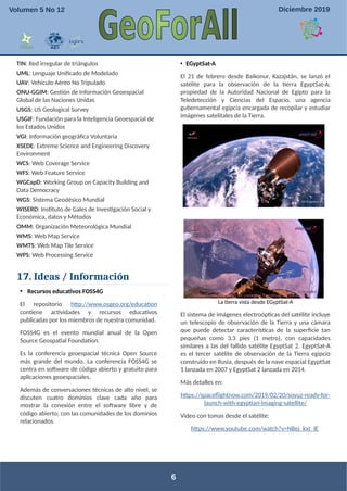 TIN: Red irregular de triángulos
UML: Lenguaje Unificado de Modelado
UAV: Vehículo Aéreo No Tripulado
ONU-GGIM: Gestión de Información Geoespacial
Global de las Naciones Unidas
USGS: US Geological Survey
USGIF: Fundación para la Inteligencia Geoespacial de
los Estados Unidos
VGI: Información geográfica Voluntaria
XSEDE: Extreme Science and Engineering Discovery
Environment
WCS: Web Coverage Service
WFS: Web Feature Service
WGCapD: Working Group on Capacity Building and
Data Democracy
WGS: Sistema Geodésico Mundial
WISERD: Instituto de Gales de Investigación Social y
Económica, datos y Métodos
OMM: Organización Meteorológica Mundial
WMS: Web Map Service
WMTS: Web Map Tile Service
WPS: Web Processing Service
17. Ideas / Información
• Recursos educativos FOSS4G
El repositorio http://www.osgeo.org/education
contiene actividades y recursos educativos
publicadas por los miembros de nuestra comunidad.
FOSS4G es el evento mundial anual de la Open
Source Geospatial Foundation.
Es la conferencia geoespacial técnica Open Source
más grande del mundo. La conferencia FOSS4G se
centra en software de código abierto y gratuito para
aplicaciones geoespaciales.
Además de conversaciones técnicas de alto nivel, se
discuten cuatro dominios clave cada año para
mostrar la conexión entre el software libre y de
código abierto; con las comunidades de los dominios
relacionados.
• EGyptSat-A
El 21 de febrero desde Baikonur, Kazajstán, se lanzó el
satélite para la observación de la tierra EgyptSat-A;
propiedad de la Autoridad Nacional de Egipto para la
Teledetección y Ciencias del Espacio, una agencia
gubernamental egipcia encargada de recopilar y estudiar
imágenes satelitales de la Tierra.
La tierra vista desde EGyptSat-A
El sistema de imágenes electroópticas del satélite incluye
un telescopio de observación de la Tierra y una cámara
que puede detectar características de la superficie tan
pequeñas como 3.3 pies (1 metro), con capacidades
similares a las del fallido satélite EgyptSat 2. EgyptSat-A
es el tercer satélite de observación de la Tierra egipcio
construido en Rusia, después de la nave espacial EgyptSat
1 lanzada en 2007 y EgyptSat 2 lanzada en 2014.
Más detalles en:
https://spaceflightnow.com/2019/02/20/soyuz-ready-for-
launch-with-egyptian-imaging-satellite/
Video con tomas desde el satélite:
https://www.youtube.com/watch?v=NBej_kxt_lE
6
Volumen 5 No 12 Diciembre 2019
 