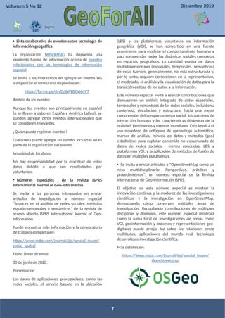 • Lista colaborativa de eventos sobre tecnología de
información geográfica
La organización NOSOLOSIG ha dispuesto una
excelente fuente de información acerca de eventos
relacionados con las tecnologías de información
espacial
Se invita a los interesados en agregar un evento TIG
a diligenciar el formulario disponible en:
https://forms.gle/AfvDzJjWLBCVi6qV7
Ámbito de los eventos
Aunque los eventos son principalmente en español
(o se llevan a cabo en España y América Latina), se
pueden agregar otros eventos internacionales que
se consideren relevantes
¿Quién puede registrar eventos?
Cualquiera puede agregar un evento, incluso si no es
parte de la organización del evento.
Veracidad de los datos.
No hay responsabilidad por la exactitud de estos
datos debido a que son recolectados por
voluntarios.
• Números especiales de la revista ISPRS
International Journal of Geo-Information.
Se invita a las personas interesadas en enviar
artículos de investigación al número especial
"Avances en el análisis de redes sociales: métodos
espacio-temporales y semánticos" de la revista de
acceso abierto ISPRS International Journal of Geo-
Information.
Puede encontrar más información y la convocatoria
de trabajos completa en:
https://www.mdpi.com/journal/ijgi/special_issues/
social_spatial
Fecha límite de envío
30 de junio de 2020.
Presentación
Los datos de aplicaciones geoespaciales, como las
redes sociales, el servicio basado en la ubicación
(LBS) y las plataformas voluntarias de información
geográfica (VGI), se han convertido en una fuente
prominente para modelar el comportamiento humano y
para comprender mejor las dinámicas sociales complejas
en espacios geográficos. La cantidad masiva de datos
multidimensionales (espaciales, temporales, semánticos)
de estas fuentes, generalmente, no está estructurada y,
por lo tanto, requiere correcciones en la representación,
el modelado, el análisis y la visualización de datos para la
transición exitosa de los datos a la información.
Este número especial invita a realizar contribuciones que
demuestren un análisis integrado de datos espaciales,
temporales y semánticos de las redes sociales, incluido su
contenido, vinculación y estructura, hacia una mejor
comprensión del comportamiento social, los patrones de
interacción humana y las características dinámicas de la
realidad. Fenómenos y eventos mundiales. Esto implica el
uso novedoso de enfoques de aprendizaje automático,
marcos de análisis, minería de datos y métodos (geo)
estadísticos para explotar contenido no estructurado de
datos de redes sociales. menos conocidas, LBS y
plataformas VGI; y la aplicación de métodos de fusión de
datos en múltiples plataformas.
• Se invita a enviar artículos a "OpenStreetMap como un
nexo multidisciplinario: Perspectivas, prácticas y
procedimientos", un número especial de la Revista
Internacional de Geo-Información ISPRS.
El objetivo de este número especial es mostrar la
innovación continua y la madurez de las investigaciones
científicas y la investigación en OpenStreetMap,
demostrando cómo convergen múltiples áreas de
investigación. Recopilando contribuciones de múltiples
disciplinas y dominios, este número especial mostrará
cómo la suma total de investigaciones de temas como
VGI, geoinformación y procesos y representaciones geo-
digitales puede arrojar luz sobre las relaciones entre
multitudes, aplicaciones del mundo real, tecnología
desarrollos e investigación científica.
Más detalles en:
https://www.mdpi.com/journal/ijgi/special_issues/
OpenStreetMap
7
Volumen 5 No 12 Diciembre 2019
 