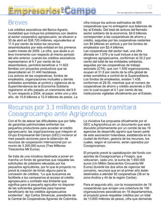 12
Empresarios Campo
    Boletín Virtual




                                      del
                                                                               Por una agricultura Empresarial Sostenible




Breves                                                cifra incluye los activos estimados de 800
                                                      cooperativas que no entregaron sus balances de
Los créditos asociativos del Banco Agrario,           ley al Estado. Del total de activos del llamado
modalidad que incluye los préstamos con destino       sector solidario de la economía, $4.6 billones
al sector cooperativo agropecuario, se situaron a     corresponden a las cooperativas de ahorro y
30 de abril en $38.720 millones, equivalentes al      crédito, seguidas por las cooperativas restantes
11.5 por ciento de todos los recursos                 con $4 billones en activos y por los fondos de
desembolsados por esta entidad en los primeros        empleados con $2.4 billones.
cuatro meses de 2006. La cifra, que alude a un        Las cooperativas del sector real, una cifra
leve incremento con respecto al mismo periodo         aforada en 1.579 y la cual incluye a las de los
del año anterior, cuando los créditos asociativos     renglones agropecuarios, conforman el 32.2 por
representaron el 9.7 por ciento de los                ciento del total de las entidades solidarias,
desembolsos, permitirá beneficiar a 11.822            seguidas por las cooperativas de trabajo
familias con proyectos productivos que se             asociado (CTA), que con 1.559 organizaciones,
desarrollarán en 31.440 hectáreas.                    ocupan el 31.8 por ciento de la cifra global de
Los activos de las cooperativas, fondos de            entes sometidos a control de la Supersolidaria.
empleados, organizaciones mutuales y demás            Los fondos de empleados, existen 1.438,
entidades sometidas al control y vigilancia de la     conforman el 29.35, mientras que el número de
Superintendencia de la Economía Solidaria             cooperativas de ahorro y crédito asciende a 204,
registraron el año pasado un crecimiento del 9.6      con lo cual ocupan el 4.1 por ciento de las
% con respecto a 2004, al pasar, entre uno y otro     instituciones vigiladas oficialmente por el Estado.
año, de 10.8 billones a 12.4 billones de pesos. La


Recursos por 3.3 millones de euros tramitará
Cooagrocampo ante Agriprofocus
Con el fin de atacar las dificultades que por falta   La iniciativa fue propuesta oficialmente por el
de garantías patrimoniales enfrentan los              GEC a Agriprofocus en un documento que será
pequeños productores para acceder al crédito          discutido próximamente por un comité de las 19
agropecuario, las organizaciones que integran el      agencias de desarrollo agrario que hacen parte
Grupo Empresarial del Campo (GEC) iniciaron el        de esta asociación holandesa, establecida en la
mes pasado acciones para la obtención de              ciudad de Arnhem, gestora de los recursos, los
recursos de cooperación internacional por un          cuales, según el convenio, serán operados por
monto de 3.300.000 euros (Tres Millones               Cooagrocampo.
Trescientos Mil Euros).
                                                      El proyecto prevé la capitalización del fondo con
Se trata de una iniciativa destinada a poner en       aportes de Cooagrocampo y Finagro, que
marcha un fondo de garantías que respalde las         colocarían, cada uno, la suma de 1.650.000
solicitudes de préstamo elevadas por los              euros (Un Millón Seiscientos Cincuenta Mil
pequeños agricultores, por lo que el proyecto no      Euros) durante los dos años de vigencia del
prevé la creación de fondo alguno para la             convenio, recursos que en el primer año están
concesión de créditos. “Lo que buscamos es            destinados a atender 82 cooperativas (38 en la
facilitarle a los campesinos el acceso al crédito     zona Andina y 44 de la región Caribe).
agropecuario y combatir esa limitante que
significa para el pequeño agricultor no disponer      Para el segundo año, con la incorporación de 18
de las suficientes garantías para hacerse             cooperativas que arrojan una cobertura de 100
beneficiario de los créditos agropecuarios            organizaciones asociativas en 18 departamentos,
existentes”, dijo Carlos Simancas, presidente de      el proyecto prevé respaldar créditos por un total
la Central de Cooperativas Agrarias de Colombia.      de 13.600 millones de pesos, cifra que demanda
 