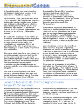 13
Empresarios Campo
    Boletín Virtual




                                       del
                                                                              Por una agricultura Empresarial Sostenible




la financiación de los programas productivos          Empresarial del Campo (GEC) busca hacer
aprobados en los planes de negocios de las            acopio de las exitosas experiencias
cooperativas vinculadas al proyecto.                  internacionales en la materia que se han
                                                      producido en países como Corea del Sur y
La iniciativa del Grupo Empresarial del Campo         Taiwán y algunos de América Central, que se han
busca beneficiar a 9.400 productores, quienes, a      beneficiado con los Fundes (Fondos de
través de los créditos recibidos con el aval de       Garantías Alternativos para PyMes
este fondo convenido con Finagro, estarán en          Agropecuarias).
capacidad de generar 316.297 jornales en el
primer año, equivalentes a 1.265 empleos              El impacto del proyecto se refleja también en
directos- y 335.275 jornales para el segundo año,     reducción de trámites y exigencias de garantías
lo que arroja un cálculo de 1.340 empleos             reales, así como en la posibilidad que se abre
directos.                                             para que las cooperativas vinculadas puedan
                                                      financiar activos fijos y capital de trabajo que
En cuanto a los porcentajes de los créditos que       cuenten con asistencia técnica contratada o que
el fondo en cuestión debe garantizar, el proyecto     sean susceptibles de calificar en el Programa
-radicado ya en el comité de Agriprofocus             Especial de Fomento y Desarrollo Agropecuario
encargado del estudio- aboga por dos                  de Finagro.
modalidades: un respaldo del 80% de las
garantías exigidas a las cooperativas menos           Las metas de esta iniciativa están en sintonía
consolidadas y de un 60% para las cooperativas        con la necesidad de que las cooperativas,
más consolidadas.                                     además de que amplíen su base social, generen
                                                      una cultura de ahorro, dado que se incentivará el
El proyecto busca hacer frente a las escasez de       acceso al fondo de las organizaciones que
garantías reales para acceder a las líneas de         ahorren a través de mayores aportes de capital
crédito agropecuario, situación que se ha             por parte de sus socios y estimulen entre sus
convertido en el principal cuello de botella de los   productores el uso de los servicios bancarios en
pequeños productores del sector para asegurar         las operaciones de comercio.
tanto la financiación de sus proyectos
productivos como la propia viabilidad de sus          El combate a la siniestralidad de los créditos,
empresas agrícolas en un entorno cada vez más         estimada en un 2% para el primer año y de 1%
competitivo.                                          para el segundo año, se hará mediante controles
                                                      previos a las inversiones y a la comercialización
Con base en dicho diagnóstico, que afecta             de los productos ejercida por las cooperativas
también a las organizaciones agrupadas en la          beneficiarias de este proyecto que busca paliar
Central de Cooperativas Agrarias de Colombia,         las actuales distorsiones que enfrenta el crédito
las instituciones que conforman el Grupo              asociativo.


Jornada Nacional de Crédito Agropecuario
irriga $2.655 millones
Préstamos por $2.655 millones fueron aprobados        El monto aprobado representa el 13% del valor
durante la Jornada Nacional de Crédito                de todos los créditos solicitados por 1.069
Agropecuario realizada el pasado 23 de junio en       pequeños productores, y el cual fue del orden de
12 ciudades del país, y al término de la cual         los $20.368 millones.
fueron favorecidas 349 solicitudes elevadas para
la financiación de igual número de proyectos          Para estudio posterior del Banco Agrario fueron
productivos localizados en los departamentos de       trasladadas 720 iniciativas campesinas, las
Sucre, Cesar, Magdalena, Boyacá, Tolima,              cuales ascienden a $17.712 millones. Por
Antioquia, Valle, Caldas, Meta y Santander.           ciudades, Sincelejo tuvo el mayor número de
 