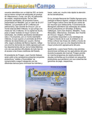 14
Empresarios Campo
    Boletín Virtual




                                     del
                                                                                              Por una agricultura Empresarial Sostenible




usuarios atendidos con un total de 252, en tanto          hacer, cada vez, mucho más rápido la atención
que el menor número de solicitudes se produjo             de los beneficiarios.
en Villavicencio y Tunja, con 28 y 42 peticiones
de crédito, respectivamente. De los 349                   En la Jornada Nacional de Crédito Agropecuario,
proyectos aprobados, 92 proyectos fueron                  participó el Banco Agrario, entidad a través de la
presentados en Medellín, por un valor de $1.017           cual Finagro coloca cerca del 90 por ciento de
millones, (un promedio de $11 millones por                los recursos que redescuenta. Funcionarios de
peticionario); San Vicente de Chucurí, por un             Banagrario atendieron las solicitudes de crédito
monto total de $483 millones, lo que arroja una           de los productores en Sincelejo, El Banco,
media de %6.2 millones. En la capital de Sucre,           Valledupar, Cerro San Antonio, Medellín, Tunja,
pese a haber recibido el mayor número de                  Manizales, Villavicencio, Granada, San Vicente
solicitudes, los créditos aprobados beneficiaron          de Chucurí, Ibagué y Palmira.
sólo a 15 proyectos, por un monto total $254              Las jornadas responden a una estrategia de
millones, lo que supone un promedio de $16.9              Finagro a través de la cual, la entidad no se
millones de desembolso por usuario. Dichas                limita a ofrecer las líneas de crédito a través de
cifra, según analistas del Banco Agrario, refleja         los bancos sino que va a los departamentos de
una enorme demanda de crédito agropecuario en             mayor producción agropecuaria del país.
los departamentos del sur de la Costa Atlántica,
a la vez que plantea dificultades de todo tipo en         Igualmente, y para hacer frente a las pérdidas
el acceso a las líneas crediticias del Estado.            económicas sufridas por los agricultores del país
                                                          durante la pasada ola invernal, Finagro pondrá
El presidente de Finagro, Juan Camilo Salazar,            en marcha programas de reestructuración de
quien pidió a los campesinos presentar proyectos          deudas contraídas por la entidad con pequeños
productivos “viables y financiables” se                   productores que perdieron con sus cosechas las
comprometió a seguir trabajando con los                   garantías de pago, respectivas.
diferentes bancos para minimizar los trámites y
                                                              Noviembre 15, 16 y 17 de 2006




                            1 Congreso
                                 ER



                                  G C
                                Por una agricultura
                               Empresarial Sostenible
                                                                        E
                                                               Grupo Empresarial
                                                                  del Campo




                                                  Bogotá, D.C.
                               Centro de Convenciones Gonzalo Jiménez de Quesada
 