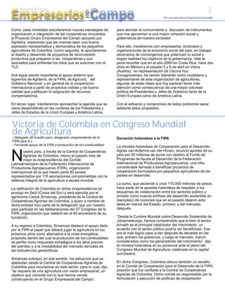 3
Empresarios Campo
     Boletín Virtual




                                               del
                                                                                            Por una agricultura Empresarial Sostenible



Como paso inmediato estudiaremos nuevas estrategias de          para abordar el conocimiento y discusión de instrumentos
organización e integración de las cooperativas vinculadas       que nos aproximen a una mayor cohesión social y
al Proyecto Grupo Empresarial del Campo apoyado por             gobernanza de nuestra sociedad.
Agriterra, esperando que las mismas sean una buena
expresión representativa y democrática de los pequeños          Para ello, insistiremos con empresarios, sindicatos y
agricultores de Colombia. Como segundo, le apuntaremos          organizaciones de la economía social del país, en trabajar
al diseño y desarrollo de proyectos de reconversión             escenarios de convergencia que potencien lo social y
productiva que preparen a las cooperativas y sus                hagan realidad los objetivos de la gobernanza. Vale la
asociados para enfrentar los retos que se avecinan con el       pena recordar que en el año 2000 en Costa Rica, hace dos
TLC.                                                            años en México y el pasado 5 y 6 de abril en Viena
                                                                (Austria), en representación de Cecora hoy
Acá sigue siendo importante el apoyo externo que                Cooagrocampo, he venido liderando como ciudadano y
logremos de Agriterra, de la FIPA, de Agricord, del             representante de esta organización de agricultores,
Gobierno Nacional, y en general de la cooperación               algunas de estas ideas que hoy parecen tener más
internacional a partir de proyectos viables y de buena          atención como consecuencia de una mayor voluntad
calidad que justifiquen la asignación de recursos               política de Presidentes y Jefes de Gobierno tanto de la
compensatorios.                                                 Unión Europea como de América Latina.

En tercer lugar, intentaremos aprovechar la agenda que se       Con el esfuerzo y compromiso de todos podremos sacar
viene desarrollando en las cumbres de los Presidentes y         adelante estos propósitos.
Jefes de Estados de la Unión Europea y América Latina,


Victoria de Colombia en Congreso Mundial
de Agricultura
- Delegado de nuestro país, designado vicepresidente de la      Donación holandesa a la FIPA
FIPA para A.L.
- Ferviente apoyo de la FIPA a producción de bio-combustibles
                                                                La ministra holandesa de Cooperación para el Desarrollo,
                                                                Agnes van Ardenne-van der Hoven, anunció aportes de su

N
       uestro país, a través de la Central de Cooperativas
       Agrarias de Colombia, retuvo el pasado mes de            país por 50 millones de euros con destino al Fondo de
       mayo la vicepresidencia del Comité                       Programas de Ayuda al Desarrollo de la Federación
Latinoamericano de la Federación Internacional de               Internacional de Productores Agropecuarios, una cifra
Productores Agropecuarios (FIPA), organización                  considerable llamada a beneficiar proyectos de
internacional de la que hacen parte 80 países                   cooperación formulados por pequeños agricultores de los
representados por 115 asociaciones comprometidas con la         países en desarrollo.
defensa integral de la agricultura a escala mundial.
                                                                La suma, que asciende a unos 170.000 millones de pesos,
La ratificación de Colombia en dicha vicepresidencia se         hace parte de la apuesta holandesa de respaldo a los
produjo en Seúl (Corea del Sur) y será ejercida por el          esquemas de colaboración entre los sectores público y
agrónomo Carlos Simancas, presidente de la Central de           privado como nuevos artífices del desarrollo sostenible en
Cooperativas Agrarias de Colombia, y quien a nombre de          reemplazo de nociones que en el pasado dejaron esta
dicha entidad hizo parte de la delegación que por nuestro       tarea en manos del Estado, primero, y del mercado,
país participó en las deliberaciones del 37 Congreso de la      después.
FIPA, organización que celebró así el 60 aniversario de su
fundación.                                                      “Desde la Cumbre Mundial sobre Desarrollo Sostenible de
                                                                Johannesburgo, hemos comprendido que si bien el sector
A su regreso a Colombia, Simancas destacó el apoyo dado         privado es el principal catalizador del crecimiento, un
por la FIPA al papel que deberá jugar la agricultura en los     acuerdo con el sector público podría ser beneficioso. Ese
próximos años como alternativa a la crisis energética,          era el más lógico paso a dar después de décadas en las
propósito dentro del cual la producción de bio-combustibles     que, primero los gobiernos, y luego el mercado, fueron
se perfila como respuesta estratégica a los altos precios       considerados como los generadores del crecimiento”, dijo
del petróleo y a la inestabilidad del mercado derivada de       la ministra holandesa en su ponencia ante el pleno del
las turbulencias geopolíticas.                                  Congreso Mundial de Agricultura, celebrado en la capital
                                                                surcoreana.
Simancas subrayó, en ese sentido, los esfuerzos que se
adelantan desde la Central de Cooperativas Agrarias de          En dicho Congreso, Colombia obtuvo también un escaño
Colombia para incursionar en este sector, para lo cual, dijo,   en el Comité de Cooperación para el Desarrollo de la FIPA,
“se requiere de una agricultura con visión empresarial, un      posición que fue confiada a la Central de Cooperativas
objetivo que coincide con lo que hemos venido                   Agrarias de Colombia. Dicho comité es responsable por la
construyendo en el Grupo Empresarial del Campo”.                formulación y ejecución de políticas de cooperación
 