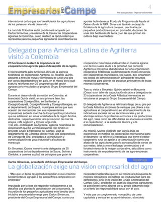 4
Empresarios Campo
     Boletín Virtual




                                              del
                                                                                            Por una agricultura Empresarial Sostenible



internacional de las que son beneficiarios los agricultores   aportes holandeses al Fondo de Programas de Ayuda al
de los países en vía de desarrollo.                           Desarrollo de la FIPA. Simancas también subrayó la
                                                              fortaleza de la agricultura coreana, practicada por
La curul de Colombia en tal comité será ocupada por           pequeños productores que, en promedio, disponen de
Carlos Simancas, presidente de la Central de Cooperativas     unas dos hectáreas de tierra, y en las que priman los
Agrarias de Colombia, quien destacó la oportunidad que        cultivos bajo invernadero.
representa para los pequeños agricultores colombianos los



Delegado para América Latina de Agriterra
visitó a Colombia
El funcionario destacó la importancia del                     cooperación holandesa al desarrollo en materia agraria,
cooperativismo agrícola para el desarrollo de la región.      uno de los cuales alude a la prioridad que concede
                                                              Agriterra a proyectos abanderados por una organización
El representante para América Latina de la agencia            cooperativa fortalecida en detrimento de micro-convenios
holandesa de cooperación Agriterra, lic. Ricardo Quirós,      con cooperativas municipales, los cuales, dijo, encarecen
adelantó a fines de mayo y comienzos de junio una gira        los costos de administración en perjuicio de recursos
por varios departamentos del país, en el marco de la cual     necesarios para apoyar los procesos productivos de estas
sostuvo reuniones con 25 cooperativas del sector              mismas cooperativas.
agropecuario vinculadas al proyecto Grupo Empresarial del
Campo.                                                        Tras su visita a Sincelejo, Quirós asistió en Bosconia
                                                              (Cesar) a un taller de capacitación dictado a delegados de
Durante el desarrollo de su misión en Colombia, el            23 cooperativas de la Costa Atlántica interesadas en
licenciado Quirós visitó, en una primera fase, las            vincularse al proyecto Grupo Empresarial del Campo.
cooperativas CooagroOiba, en Santander; y
CooagroGuayatá, CooagroAlmeida y CooagroGaragoa, en           El delegado de Agriterra se refirió a lo largo de su gira por
el departamento de Boyacá, municipios en los que tuvo         la Costa Atlántica al cúmulo de ventajas que ofrece a los
ocasión de intercambiar con sus representantes                agricultores el cooperativismo en el fortalecimiento de los
impresiones sobre la marcha de los proyectos productivos      indicadores sociales de los sectores rurales y en el
que se adelantan en estas localidades de la región Andina,    abordaje exitoso de problemas comunes a los productores
dedicadas, respectivamente, a la producción de miel de        del agro, tales como las dificultades en el acceso al crédito,
abejas, café orgánico y tomate larga vida.                    a la capacitación, a la asistencia técnica y a la
Tras ello, el delegado de Agriterra, agencia holandesa de     comercialización.
cooperación que ha venido apoyando con fondos el
proyecto Grupo Empresarial del Campo, viajó al                Así mismo, Quirós geógrafo con varios años de
departamento de Córdoba, donde visitó dos cooperativas        experiencia en materia de cooperación internacional para
de Ciénaga de Oro, dedicadas a la producción y                el desarrollo- se refirió a la necesidad que tiene el sector
comercialización de yuca industrial y al cultivo de           cooperativo rural de apelar a la comunicación como una
maracuyá.                                                     aliada de los agricultores para la consecución de varias de
                                                              sus metas, tales como el hallazgo de mercados y el
En Sincelejo, Quirós intervino ante delegados de 20           fortalecimiento de la imagen corporativa, esta última como
cooperativas de los departamentos de Sucre, Bolívar y         instrumento de empoderamiento de las agro-empresas
Córdoba, a quienes explicó los principios que guían la        cooperativas.

                                                                                                              Reportaje
Carlos Simancas, presidente del Grupo Empresarial del Campo

La globalización exige una visión empresarial del agro
- “Más que un tema de agricultura familiar lo que creemos     necesidad inaplazable que no se reduce a la búsqueda de
fundamental es agrupar a los productores campesinos en        mejores indicadores en materia de productividad para los
empresas”                                                     campesinos, sino en la visión del Grupo Empresarial del
                                                              Campo (GEC) alrededor del cual los pequeños agricultores
Impulsada por la idea de responder exitosamente a los         se posicionen como actores de su propio desarrollo bajo
desafíos que plantea la globalización de la economía, la      un criterio de responsabilidad social con el país.
incursión de los pequeños agricultores en el ámbito de la
iniciativa empresarial emerge para Carlos Simancas,           Y más que un conglomerado monopólico de corte
presidente del Grupo Empresarial del Campo, como una          capitalista y vertical en su administración, el modelo
 