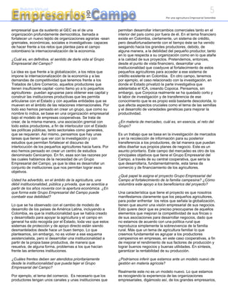 5
Empresarios Campo
     Boletín Virtual




                                              del
                                                                                            Por una agricultura Empresarial Sostenible



empresarial que da sustento al GEC es el de una                permitan desarrollar intercambios comerciales tanto en el
organización profundamente democrática, llamada a              interior del país como por fuera de él. En el tema financiero
fortalecer un nuevo tejido de organizaciones agrarias -sean    existe en Colombia, ciertamente, un sistema de crédito,
gremiales, económicas, sociales e investigativas- capaces      pero desafortunadamente con el tiempo éste se ha venido
de hacer frente a los retos que plantea para el campo          sesgando hacia los grandes productores, debido, de
colombiano la internacionalización de la economía.             alguna manera, a la debilidad del pequeño productor, tanto
                                                               en lo que respecta a su organización como en lo que atañe
¿Cuál es, en definitiva, el sentido de darle vida al Grupo     a la calidad de sus proyectos. Pretendemos, entonces,
Empresarial del Campo?                                         desde el punto de vista financiero, desarrollar una
                                                               institucionalidad que coadyuve al fortalecimiento de estos
La idea es que frente a la globalización, a los retos que      pequeños agricultores para acceder a ese sistema de
impone la internacionalización de la economía y a las          crédito existente en Colombia. En otro campo, tenemos
demandas de competitividad que tenemos frente a los            por ejemplo, el caso relacionado con la investigación, en
Tratados de Libre Comercio, aquellos productores que           donde el Estado privatizó la parte investigativa que
tienen insuficiente capital -como llamo yo a lo pequeños       adelantaba el ICA, creando Copoica. Pensamos, sin
agricultores- puedan agruparse para obtener ese capital y      embargo, que Corpoica realmente se ha quedado corto y
construir las instituciones productivas que les permita        la labor de investigación y de transferencia de ese
articularse con el Estado y con aquellas entidades que se      conocimiento que le es propio está bastante descolorida, lo
mueven en el ámbito de las relaciones internacionales. Por     que afecta aspectos cruciales como el tema de las semillas
todo eso hemos pensado en crear un grupo, que como su          y el desarrollo de variedades genéticas para mejorar la
nombre lo indica, se base en una organización empresarial      productividad.
bajo el modelo de empresas cooperativas. Se trata de
crear, de la misma manera, una asociación gremial con          ¿En materia de mercadeo, cuál es, en esencia, el reto del
todo estos productores, a fin de interlocutor con el Estado    Grupo?
las políticas públicas, tanto sectoriales como generales,
que se requieran. Así mismo, pensamos que hay unas             Es un trabajo que se basa en la investigación de mercados
tareas que tienen que ver con la investigación y con           y en la recolección de información para su posterior
estudios que permitan fortalecer el discurso de                transferencia a los productores, de tal manera que puedan
interlocución de los pequeños agricultores hacia fuera. Por    ellos diseñar sus propios planes de negocio. Este es un
eso hemos pensado en crear un centro de estudios               asunto prioritario. Este campo del mercadeo es otro de los
denominado Cenicampo. En fin, esas son las razones por         principales objetivos que tiene el Grupo Empresarial del
las cuales hablamos de la necesidad de un Grupo                Campo, a través de su central cooperativa, que sería la
Empresarial del Campo, ya que la idea es desarrollar un        que desarrollaría, fundamentalmente, esta tarea de
conjunto de instituciones que nos permitan lograr esos         comercio y de financiamiento de los agricultores.
objetivos.
                                                               ¿Qué papel le asigna el proyecto Grupo Empresarial del
Usted ha advertido, en el ámbito de la agricultura, una        Campo al fortalecimiento de la familia campesina? ¿Cómo
débil institucionalidad, pública y privada, que se acentúa a   vislumbra este apoyo a los beneficiarios del proyecto?
partir de los años noventa con la apertura económica. ¿En
que forma este Grupo Empresarial del Campo puede               Una característica que tiene el proyecto es que nosotros
combatir esa debilidad?                                        manifestamos claramente que los pequeños agricultores,
                                                               para poder enfrentar los retos que señala la globalización,
Lo que se ha observado con el cambio de modelo de              tienen que asumir una visión empresarial de sus negocios.
desarrollo de los países de América Latina, incluyendo a       Esto quiere decir que es preciso preocuparse de aquellos
Colombia, es que la institucionalidad que se había creado      elementos que mejoran la competitividad de sus fincas o
y desarrollado para apoyar la agricultura y el campo en        de sus asociaciones para desarrollar negocios, dado que
general ha sido recogida por el Estado, toda vez que estos     no estamos de acuerdo con una política rural que
sistemas de protección y de apoyo directo están siendo         reproduzca simplemente la sobrevivencia de la familia
desmantelados desde hace un buen tiempo. Lo que                rural. Más que un tema de agricultura familiar lo que
planteamos, sin embargo, no es volver a ese esquema            creemos fundamental es agrupar a los productores
asistencialista, pero sí desarrollar una institucionalidad a   campesinos en empresas, en este caso cooperativas, a fin
partir de la propia base productiva, de manera que             de mejorar el rendimiento de sus factores de producción y
resuelva, de alguna forma, problemas a los que hacían          lograr buenos negocios y buenas utilidades. En síntesis,
frente las anteriores instituciones.                           garantizar la rentabilidad de su producción.

¿Cuáles frentes deben ser atendidos prioritariamente           ¿Podríamos inferir que estamos ante un modelo nuevo de
desde la institucionalidad que pueda tejer el Grupo            gestión en materia agrícola?
Empresarial del Campo?
                                                               Realmente este no es un modelo nuevo. Lo que estamos
Por ejemplo, el tema del comercio. Es necesario que los        es recogiendo la experiencia de las organizaciones
productores tengan unos canales y unas instituciones que       empresariales, digámoslo así, de los grandes empresarios,
 