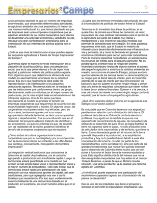 6
Empresarios Campo
     Boletín Virtual




                                            del
                                                                                            Por una agricultura Empresarial Sostenible



cuyos principio esencial es que un número de empresas         ¿Cuáles son los términos inmediatos del proyecto de cara
determinadas, que desarrollan determinadas actividades,       a la formulación de políticas del sector frente al Estado?
se aglutinan alrededor de unos propósitos y lo hacen de
una manera institucional. Lo que hemos planteado es que       Tenemos en lo inmediato dos áreas de políticas, si se
las empresas sean unas empresas cooperativas que se           quiere tres: la primera es el tema del comercio; es decir,
aglutinan alrededor de su central cooperativa para efectos    requerimos de unas políticas comerciales para el sector de
de desarrollar una actividad económica y alrededor de ella    la agricultura por parte del Estado muy claras y
impulsar una gran confederación empresarial para la           transparentes y que incentiven aquellas medidas que
interlocución de sus intereses de política pública con el     permitan la competitividad en la región. En otras palabras,
Estado.                                                       requerimos ante todo, que el Estado en materia de
                                                              infraestructura desarrolle efectivamente esa infraestructura
¿Cuál es ese nivel de interlocución al que pueden aspirar     vial y portuaria, tal y como lo demanda en general la
los pequeños agricultores a través del Grupo Empresarial      economía colombiana para ser un poco más competitivos.
del Campo?                                                    Pero de manera específica necesitamos un acceso real a
                                                              los recursos de crédito para el pequeño agricultor. No es
Queremos lograr el máximo nivel de interlocución en la        posible que la aversión total al riesgo del sistema
discusión de la política pública, bajo una perspectiva        financiero colombiano impida de alguna manera el acceso
social, que es la que pretendemos a fin de lograr más         del pequeño agricultor a sistemas de créditos existentes en
equidad y justicia en materia de política publica agraria.    nuestro país como es el caso de Finagro, porque es claro
Pero digamos que lo que determina la eficacia de este         que los señores de los bancos tienen un remuneración por
modelo es esencialmente la fortaleza de su amplitud           su riesgo que se llama tasa de interés, pero en Colombia
social. Eso es lo que realmente le dará poder de              además de la tasa de interés por esa remuneración los
representación y de interlocución a los pequeños              bancos lo que no quieren es correr ningún riesgo y arman
productores agrarios. Tendremos éxito en la medida en         toda una serie de requisitos burocráticos que hacen risible
que las instituciones que conformemos dentro del grupo,       la tarea de un sistema financiero. Quieren ir a la precisa, a
efectivamente, estén constituidas por el mayo numero de       mas de la tasa de interés no corren ningún riesgo con tanto
productores, por la más amplia base social existente en las   requisito que le hacen a los pequeños agricultores.
diferentes regiones. Uno de los retos que tiene
precisamente el modelo es precisar el tamaño de               ¿Qué otros aspectos deben incluirse en la agenda de ese
empresas cooperativas que requerimos de acuerdo con las       diálogo con el sector público?
especificidades regionales o locales. En algunos casos, las
cooperativas municipales serán muy eficaces, pero en          Es indudable que en Colombia tenemos una asignatura
otros casos, tendremos que recurrir a un mayor                pendiente en relación con la distribución de la tierra. El
agrupamiento del ente territorial, es decir una cooperativa   problema de la tierra en Colombia continúa siendo un
regional o departamental. Esa es una situación que en el      problema muy agudo en la medida en que es una
desarrollo del proyecto estamos tratando de identificar y     expresión de concentración de riqueza, de inequidad y de
así actuaremos. Lo que nos interese es que, de acuerdo        obstáculo al desarrollo del país. Si no se logra distribuir la
con las realidades de la región, podamos identificar el       tierra no logramos darle el papel, no sólo productivo sino
tamaño de la empresa cooperativa que se requiere.             de articulador de la nacionalidad y de territorio, que tiene la
                                                              tierra. Existe demasiada gente sin el recurso de la tierra
¿Cómo imbuir de cultura organizacional a unas                 que está dispuesta a la producción, a su explotación
cooperativas que por su complejidad y por su compromiso       productiva y hoy no lo pueden hacer debido a esta alta
con la democracia interna se enfrentan a las dificultades     concentración de la tierra, no sólo por parte de los
que conlleva, precisamente, toda gestión democrática          narcotraficantes, como se habla hoy, sino por parte de los
empresarial?                                                  grandes terratenientes que nunca han querido entender
                                                              que el desarrollo de Colombia tiene mucho que ver con
La integración vertical tradicional que conocemos la          poner a funcionar el factor tierra de manera equitativa y
determina el capital. Aquí estamos, por el contrario,         justa. Esto significa distribuirla de tal manera que no se
agrupando a productores con insuficiente capital. Luego, la   den esa grandes inequidades que hoy están en el campo.
democracia estará garantizada en la medida en que             Todavía tenemos, a pesar de que el término resulte
existan la más amplia base social o representación social y   obsoleto, una tarea pendiente: la de realizar una reforma
el mayor numero de productores. Todo esto indica que la       agraria en Colombia.
democracia estará ligada a la participación de cada
productor con sus respectivos aportes de capital, así sean    ¿A nivel local, puede esperarse una participación del
insuficientes, pero que agregados nos van a dar la            movimiento cooperativo agrario en la formulación de los
fortaleza que necesitamos. Por eso aquí, evidentemente,       planes de desarrollo?
estamos hablando de una democracia basada en el
productor, en la persona, en el ser humano antes que en el    Ese es uno de los propósitos que tiene el proyecto y
capital.                                                      consiste en convertir la organización empresarial, sea
 
