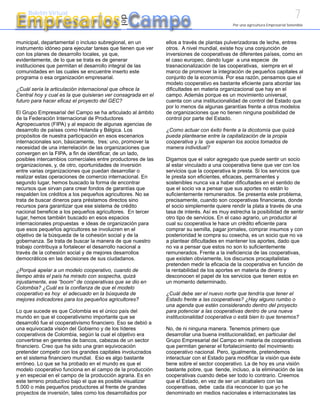7
Empresarios Campo
     Boletín Virtual




                                            del
                                                                                           Por una agricultura Empresarial Sostenible



municipal, departamental o incluso subregional, en un         ellos a través de plantas pulverizadoras de leche, entres
instrumento idóneo para ejecutar tareas que tienen que ver    otros. A nivel mundial, existe hoy una conjunción de
con los planes de desarrollo locales, ya que,                 inversiones de cooperativas de diferentes países, como en
evidentemente, de lo que se trata es de generar               el caso europeo, dando lugar a una especie de
instituciones que permitan el desarrollo integral de las      trasnacionalización de las cooperativas, siempre en el
comunidades en las cuales se encuentre inserto este           marco de promover la integración de pequeños capitales al
programa o esa organización empresarial.                      conjunto de la economía. Por esa razón, pensamos que el
                                                              modelo cooperativo es bastante eficiente para abordar las
¿Cuál sería la articulación internacional que ofrece la       dificultades en materia organizacional que hay en el
Central hoy y cual es la que quisieran ver consagrada en el   campo. Además porque es un movimiento universal,
futuro para hacer eficaz el proyecto del GEC?                 cuenta con una institucionalidad de control del Estado que
                                                              por lo menos da algunas garantías frente a otros modelos
El Grupo Empresarial del Campo se ha articulado al ámbito     de organizaciones que no tienen ninguna posibilidad de
de la Federación Internacional de Productores                 control por parte del Estado.
Agropecuarios (FIPA) y al espacio de algunas agencias de
desarrollo de países como Holanda y Bélgica. Los              ¿Como actuar con éxito frente a la dicotomía que quizá
propósitos de nuestra participación en esos escenarios        pueda plantearse entre la capitalización de la propia
internacionales son, básicamente, tres: uno, promover la      cooperativa y la que esperan los socios tomados de
necesidad de una interrelación de las organizaciones que      manera individual?
convergen en la FIPA, a fin de identificar, de un lado,
posibles intercambios comerciales entre productores de las    Digamos que el valor agregado que puede sentir un socio
organizaciones, y, de otro, oportunidades de inversión        al estar vinculado a una cooperativa tiene que ver con los
entre varias organizaciones que puedan desarrollar o          servicios que la cooperativa le presta. Si los servicios que
realizar estas operaciones de comercio internacional. En      le presta son eficientes, eficaces, permanentes y
segundo lugar, hemos buscado la forma de encontrar            sostenibles nunca va a haber dificultades en el sentido de
recursos que sirvan para crear fondos de garantías que        que el socio va a pensar que sus aportes no están lo
respalden los créditos a los pequeños agricultores. No se     suficientemente remunerados. Se presenta este problema,
trata de buscar dineros para préstamos directos sino          precisamente, cuando son cooperativas financieras, donde
recursos para garantizar que ese sistema de crédito           el socio simplemente quiere rendir la plata a través de una
nacional beneficie a los pequeños agricultores. En tercer     tasa de interés. Así es muy estrecha la posibilidad de sentir
lugar, hemos también buscado en esos espacios                 otro tipo de servicios. En el caso agrario, un productor al
internacionales propuestas e ideas de organización para       cual su cooperativa le hace un crédito eficiente para
que esos pequeños agricultores se involucren en el            comprar su semilla, pagar jornales, comprar insumos y con
objetivo de la búsqueda de la cohesión social y de la         posterioridad le compra su cosecha, es un socio que no va
gobernanza. Se trata de buscar la manera de que nuestro       a plantear dificultades en mantener los aportes, dado que
trabajo contribuya a fortalecer el desarrollo nacional a      no va a pensar que estos no son lo suficientemente
través de la cohesión social y de mejores desarrollos         remunerados. Frente a la ineficiencia de las cooperativas,
democráticos en las decisiones de sus ciudadanos.             que existen obviamente, los discursos procapitalistas
                                                              pretenden medir la eficacia de la cooperativa en función de
¿Porqué apelar a un modelo cooperativo, cuando de             la rentabilidad de los aportes en materia de dinero y
tiempo atrás el país ha mirado con sospecha, quizá            desconocen el papel de los servicios que tienen estos en
injustamente, ese “boom” de cooperativas que se dio en        un momento determinado.
Colombia? ¿Cuál es la confianza de que el modelo
cooperativo es hoy el adecuado en la búsqueda de              ¿Cuál debe ser el nuevo norte que tendría que tener el
mejores indicadores para los pequeños agricultores?           Estado frente a las cooperativas? ¿Hay alguno rumbo o
                                                              una agenda que estén considerando dentro del proyecto
Lo que sucede es que Colombia es el único país del            para potenciar a las cooperativas dentro de una nueva
mundo en que el cooperativismo importante que se              institucionalidad cooperativa o está bien lo que tenemos?
desarrolló fue el cooperativismo financiero. Eso se debió a
una equivocada visión del Gobierno y de los líderes           No, de ni ninguna manera. Tenemos primero que
cooperativos de Colombia, según la cual el objetivo era       desarrollar una buena institucionalidad, en particular del
convertirse en gerentes de bancos, cabezas de un sector       Grupo Empresarial del Campo en materia de cooperativas
financiero. Creo que ha sido una gran equivocación            que permitan generar el fortalecimiento del movimiento
pretender competir con los grandes capitales involucrados     cooperativo nacional. Pero, igualmente, pretendemos
en el sistema financiero mundial. Eso es algo bastante        interactuar con el Estado para modificar la visión que éste
erróneo. Lo que se ha probado en el mundo es que el           tiene sobre el sector cooperativo. La de hoy es una visión
modelo cooperativo funciona en el campo de la producción      bastante pobre, que tiende, incluso, a la eliminación de las
y en especial en el campo de la producción agraria. Es en     cooperativas cuando debe ser todo lo contrario. Creemos
este terreno productivo bajo el que es posible visualizar     que el Estado, en vez de ser un alcabalero con las
5.000 o más pequeños productores al frente de grandes         cooperativas, debe cada día reconocer lo que yo he
proyectos de inversión, tales como los desarrollados por      denominado en medios nacionales e internacionales las
 