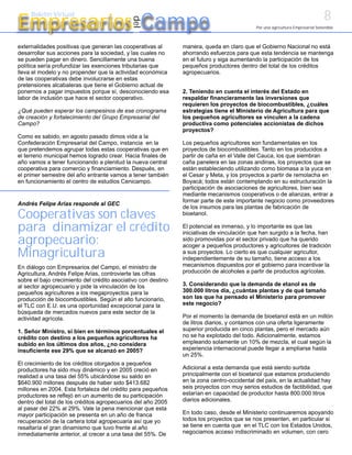 8
Empresarios Campo
     Boletín Virtual




                                             del
                                                                                            Por una agricultura Empresarial Sostenible



externalidades positivas que generan las cooperativas al       manera, queda en claro que el Gobierno Nacional no está
desarrollar sus acciones para la sociedad, y las cuales no     ahorrando esfuerzos para que esta tendencia se mantenga
se pueden pagar en dinero. Sencillamente una buena             en el futuro y siga aumentando la participación de los
política sería profundizar las exenciones tributarias que      pequeños productores dentro del total de los créditos
lleva el modelo y no propender que la actividad económica      agropecuarios.
de las cooperativas debe involucrarse en estas
pretensiones alcabaleras que tiene el Gobierno actual de
ponernos a pagar impuestos porque sí, desconociendo esa        2. Teniendo en cuenta el interés del Estado en
labor de inclusión que hace el sector cooperativo.             respaldar financieramente las inversiones que
                                                               requieren los proyectos de biocombustibles, ¿cuáles
¿Qué pueden esperar los campesinos de ese cronograma           estrategias tiene el Ministerio de Agricultura para que
de creación y fortalecimiento del Grupo Empresarial del        los pequeños agricultores se vinculen a la cadena
Campo?                                                         productiva como potenciales accionistas de dichos
                                                               proyectos?
Como es sabido, en agosto pasado dimos vida a la
Confederación Empresarial del Campo, instancia en la           Los pequeños agricultores son fundamentales en los
que pretendemos agrupar todas estas cooperativas que en        proyectos de biocombustibles. Tanto en los producidos a
el terreno municipal hemos logrado crear. Hacia finales de     partir de caña en el Valle del Cauca, los que siembran
año vamos a tener funcionando a plenitud la nueva central      caña panelera en las zonas andinas, los proyectos que se
cooperativa para comercio y financiamiento. Después, en        están estableciendo utilizando como biomasa a la yuca en
el primer semestre del año entrante vamos a tener también      el Cesar y Meta, y los proyectos a partir de remolacha en
en funcionamiento el centro de estudios Cenicampo.             Boyacá; todos están contemplando en su estructuración la
                                                               participación de asociaciones de agricultores, bien sea
                                                               mediante mecanismos cooperativos o de alianzas, entrar a
                                                               formar parte de este importante negocio como proveedores
Andrés Felipe Arias responde al GEC
                                                               de los insumos para las plantas de fabricación de
Cooperativas son claves                                        bioetanol.

para dinamizar el crédito                                      El potencial es inmenso, y lo importante es que las
                                                               iniciativas de vinculación que han surgido a la fecha, han
agropecuario:                                                  sido promovidas por el sector privado que ha querido
                                                               acoger a pequeños productores y agricultores de tradición
Minagricultura                                                 a sus proyectos. Lo cierto es que cualquier agricultor,
                                                               independientemente de su tamaño, tiene acceso a los
En diálogo con Empresarios del Campo, el ministro de           mecanismos dispuestos por el gobierno para incentivar la
Agricultura, Andrés Felipe Arias, controvierte las cifras      producción de alcoholes a partir de productos agrícolas.
sobre el bajo crecimiento del crédito asociativo con destino
al sector agropecuario y pide la vinculación de los            3. Considerando que la demanda de etanol es de
pequeños agricultores a los megaproyectos para la              300.000 litros día, ¿cuántas plantas y de qué tamaño
producción de biocombustibles. Según el alto funcionario,      son las que ha pensado el Ministerio para promover
el TLC con E.U. es una oportunidad excepcional para la         este negocio?
búsqueda de mercados nuevos para este sector de la
actividad agrícola.                                            Por el momento la demanda de bioetanol está en un millón
                                                               de litros diarios, y contamos con una oferta ligeramente
1. Señor Ministro, si bien en términos porcentuales el         superior producida en cinco plantas, pero el mercado aún
crédito con destino a los pequeños agricultores ha             no se ha explotado del todo. Adicionalmente, estamos
subido en los últimos dos años, ¿no considera                  empleando solamente un 10% de mezcla, el cual según la
insuficiente ese 29% que se alcanzó en 2005?                   experiencia internacional puede llegar a ampliarse hasta
                                                               un 25%.
El crecimiento de los créditos otorgados a pequeños
productores ha sido muy dinámico y en 2005 creció en           Adicional a esta demanda que está siendo surtida
realidad a una tasa del 55% ubicándose su saldo en             principalmente con el bioetanol que estamos produciendo
$640.900 millones después de haber sido $413.682               en la zona centro-occidental del país, en la actualidad hay
millones en 2004. Esta fortaleza del crédito para pequeños     seis proyectos con muy serios estudios de factibilidad, que
productores se reflejó en un aumento de su participación       estarían en capacidad de productor hasta 800.000 litros
dentro del total de los créditos agropecuarios del año 2005    diarios adicionales.
al pasar del 22% al 29%. Vale la pena mencionar que esta
mayor participación se presenta en un año de franca            En todo caso, desde el Ministerio continuaremos apoyando
recuperación de la cartera total agropecuaria así que yo       todos los proyectos que se nos presenten, en particular si
resaltaría el gran dinamismo que tuvo frente al año            se tiene en cuenta que en el TLC con los Estados Unidos,
inmediatamente anterior, al crecer a una tasa del 55%. De      negociamos acceso indiscriminado en volumen, con cero
 