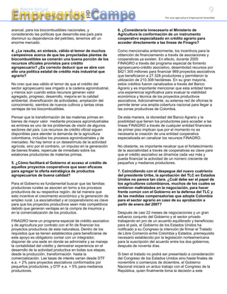 9
Empresarios Campo
     Boletín Virtual




                                             del
                                                                                           Por una agricultura Empresarial Sostenible



arancel, para los biocombustibles nacionales, y                6. ¿Consideraría innecesario el Ministerio de
considerando las políticas que desarrolla ese país para        Agricultura la conformación de un instrumento
disminuir su dependencia del petróleo, tenemos allí un         cooperativo especializado en crédito agrario para
enorme mercado.                                                acceder directamente a las líneas de Finagro?

4. ¿Le resulta, en síntesis, válido el temor de muchos         Como mencionaba anteriormente, los incentivos para la
campesinos acerca de que las proyectadas plantas de            obtención de financiamiento a través de asociaciones y
biocombustibles se comerán una buena porción de los            cooperativas ya existen. En efecto, durante 2005
recursos oficiales provistos para crédito                      FINAGRO a través del programa especial de fomento
agropecuario? ¿Es correcto deducir que se abre con             agropecuario-crédito asociativo, desembolsó recursos por
ello una política estatal de crédito más industrial que        $421.305 millones para financiar 969 proyectos asociativos
agrario?                                                       que beneficiaron a 27.328 productores y permitieron la
                                                               utilización de 210.308 hectáreas. En su gran mayoría,
No creo que sea válido el temor de que el crédito del          estos créditos fueron canalizados a través del Banco
sector agropecuario sea irrigado a la cadena agroindustrial,   Agrario y es importante mencionar que esta entidad tiene
y menos aún cuando estos recursos generan valor                una experiencia significativa para evaluar la viabilidad
agregado, progreso, desarrollo, mejoría en la calidad          económica y técnica de los proyectos productivos
ambiental, diversificación de actividades, ampliación del      asociativos. Adicionalmente, su extensa red de oficinas le
conocimiento, siembra de nuevos cultivos y tantas otras        permite tener una amplia cobertura nacional para llegar a
ventajas de los biocombustibles.                               las zonas productivas de Colombia.

Pensar que la transformación de las materias primas en         De esta manera, la idoneidad del Banco Agrario y la
bienes de mayor valor mediante procesos agroindustriales       posibilidad que tienen los productores para acceder a las
es errónea es uno de los problemas de visión de algunos        líneas FINAGRO a través de cualquier entidad financiera
sectores del país. Los recursos de crédito oficial siguen      de primer piso implican que por el momento no es
disponibles para atender la demanda de la agricultura          necesaria la creación de una entidad cooperativa
colombiana, incluidos los procesos agroindustriales y de       especializada en canalizar los recursos FINAGRO.
mercadeo. No hay temor a un desestímulo de la actividad
agrícola, sino por el contrario, un impulso en la generación   No obstante, es importante recalcar que el fortalecimiento
de bienes finales, repercute de inmediato sobre los            de la asociatividad a través de cooperativas es clave para
eslabones productores de materias primas.                      que el crédito asociativo se dinamice cada vez más y
                                                               pueda financiar la actividad de un número creciente de
5. ¿Cómo facilitará el Gobierno el acceso al crédito de        pequeños y medianos productores.
aquellos proyectos cooperativos que sean eficaces
para agregar la oferta estratégica de productos                7. Coincidiendo con el despegue del nuevo cuatrienio
agropecuarios de buena calidad?                                del presidente Uribe, la aprobación del TLC en Estados
                                                               Unidos no parece tan clara. ¿Cuál debe ser el papel de
Para el Gobierno es fundamental buscar que las familias        los agricultores colombianos, muchos de los cuales se
productoras rurales se asocien en torno a los procesos         sintieron maltratados en la negociación, para hacer
productivos de su respectiva región, de tal manera que         frente común con el Gobierno en la defensa del TLC y
esto incentive el crecimiento económico y la generación de     de las medidas compensatorias que adopte Colombia
empleo rural. La asociatividad y el cooperativismo es clave    para el sector agrario en caso de su aprobación a
para que los proyectos productivos sean más competitivos       partir de enero del 2007?
debido que generan ventajas en la compra de insumos y
en la comercialización de los productos.                       Después de casi 22 meses de negociaciones y un gran
                                                               esfuerzo conjunto del Gobierno y el sector privado
FINAGRO tiene un programa especial de crédito asociativo       trabajando en pro de un acuerdo equilibrado y beneficioso
y de agricultura por contrato con el fin de financiar los      para el país, el Gobierno de los Estados Unidos ha
proyectos productivos de esta naturaleza. Dentro de los        notificado a su Congreso la intención de firmar el Tratado
requisitos que se tienen establecidos para beneficiarse de     de Libre Comercio entre Colombia y Estados, prerrequisito
este apoyo es obligatorio contar con un integrador,            necesario establecido por la legislación norteamericana
disponer de una sede en donde se administre y se maneje        para la suscripción del acuerdo entre los dos gobiernos,
la contabilidad del crédito y demostrar experiencia en el      después de noventa días.
desarrollo de la actividad productiva en todas sus etapas,
desde la producción, transformación hasta la                   Si bien el tratado no podrá ser presentado a consideración
comercialización. Las tasas de interés varían desde DTF        del Congreso de los Estados Unidos sino hasta finales de
e.a. + 2% para proyectos asociativos conformados por           noviembre o comienzos de diciembre, el Gobierno
pequeños productores, y DTF e.a. + 5% para medianos            Nacional iniciará un arduo trabajo con el Congreso de la
productores.                                                   República, quien finalmente toma la decisión a este
 