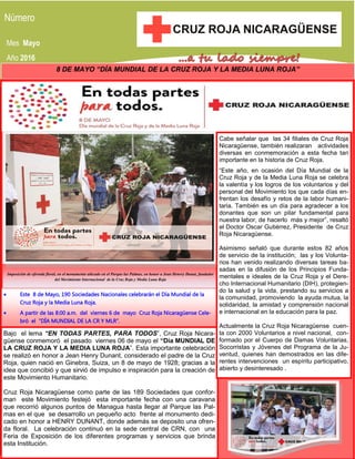 Mes Mayo
Año 2016
8 DE MAYO “DÍA MUNDIAL DE LA CRUZ ROJA Y LA MEDIA LUNA ROJA”
Imposición de ofrenda floral, en el monumento ubicado en el Parque las Palmas, en honor a Jean Henrry Dunat, fundador
del Movimiento Internacional de la Cruz Roja y Media Luna Roja
 Este 8 de Mayo, 190 Sociedades Nacionales celebrarán el Día Mundial de la
Cruz Roja y la Media Luna Roja.
 A partir de las 8:00 a.m. del viernes 6 de mayo Cruz Roja Nicaragüense Cele-
bró el “DÍA MUNDIAL DE LA CR Y MLR”.
Bajo el lema “EN TODAS PARTES, PARA TODOS”, Cruz Roja Nicara-
güense conmemoró el pasado viernes 06 de mayo el “Día MUNDIAL DE
LA CRUZ ROJA Y LA MEDIA LUNA ROJA”. Esta importante celebración
se realizó en honor a Jean Henry Dunant, considerado el padre de la Cruz
Roja, quien nació en Ginebra, Suiza, un 8 de mayo de 1928; gracias a la
idea que concibió y que sirvió de impulso e inspiración para la creación de
este Movimiento Humanitario.
Cruz Roja Nicaragüense como parte de las 189 Sociedades que confor-
man este Movimiento festejó esta importante fecha con una caravana
que recorrió algunos puntos de Managua hasta llegar al Parque las Pal-
mas en el que se desarrollo un pequeño acto frente al monumento dedi-
cado en honor a HENRY DUNANT, donde además se deposito una ofren-
da floral. La celebración continuó en la sede central de CRN, con una
Feria de Exposición de los diferentes programas y servicios que brinda
esta Institución.
Cabe señalar que las 34 filiales de Cruz Roja
Nicaragüense, también realizaran actividades
diversas en conmemoración a esta fecha tan
importante en la historia de Cruz Roja.
“Este año, en ocasión del Día Mundial de la
Cruz Roja y de la Media Luna Roja se celebra
la valentía y los logros de los voluntarios y del
personal del Movimiento los que cada días en-
frentan los desafío y retos de la labor humani-
taria. También es un día para agradecer a los
donantes que son un pilar fundamental para
nuestra labor, de hacerlo más y mejor”, resaltó
el Doctor Oscar Gutiérrez, Presidente de Cruz
Roja Nicaragüense.
Asimismo señaló que durante estos 82 años
de servicio de la institución; las y los Volunta-
rios han venido realizando diversas tareas ba-
sadas en la difusión de los Principios Funda-
mentales e ideales de la Cruz Roja y el Dere-
cho Internacional Humanitario (DIH), protegien-
do la salud y la vida, prestando su servicios a
la comunidad, promoviendo la ayuda mutua, la
solidaridad, la amistad y comprensión nacional
e internacional en la educación para la paz.
Actualmente la Cruz Roja Nicaragüense cuen-
ta con 2000 Voluntarios a nivel nacional, con-
formado por el Cuerpo de Damas Voluntarias,
Socorristas y Jóvenes del Programa de la Ju-
ventud, quienes han demostrados en las dife-
rentes intervenciones un espíritu participativo,
abierto y desinteresado .
 