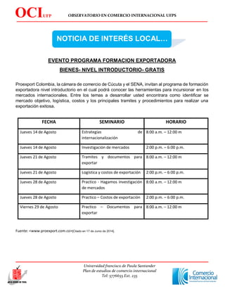 OBSERVATORIO EN COMERCIO INTERNACIONAL UFPS
Universidad francisco de Paula Santander
Plan de estudios de comercio internacional
Tel: 5776655 Ext. 235
OCIUFP
S
NOTICIA DE INTERÉS LOCAL…
EVENTO PROGRAMA FORMACION EXPORTADORA
BIENES- NIVEL INTRODUCTORIO- GRATIS
Proexport Colombia, la cámara de comercio de Cúcuta y el SENA, invitan al programa de formación
exportadora nivel introductorio en el cual podrá conocer las herramientas para incursionar en los
mercados internacionales. Entre los temas a desarrollar usted encontrara como identificar se
mercado objetivo, logística, costos y los principales tramites y procedimientos para realizar una
exportación exitosa.
FECHA SEMINARIO HORARIO
Jueves 14 de Agosto Estrategias de
internacionalización
8:00 a.m. – 12:00 m
Jueves 14 de Agosto Investigación de mercados 2:00 p.m. – 6:00 p.m.
Jueves 21 de Agosto Tramites y documentos para
exportar
8:00 a.m. – 12:00 m
Jueves 21 de Agosto Logística y costos de exportación 2:00 p.m. – 6:00 p.m.
Jueves 28 de Agosto Practico - Hagamos investigación
de mercados
8:00 a.m. – 12:00 m
Jueves 28 de Agosto Practico – Costos de exportación 2:00 p.m. – 6:00 p.m.
Viernes 29 de Agosto Practico – Documentos para
exportar
8:00 a.m. – 12:00 m
Fuente: <www.proexport.com.co>[Citado en 17 de Junio de 2014].
 